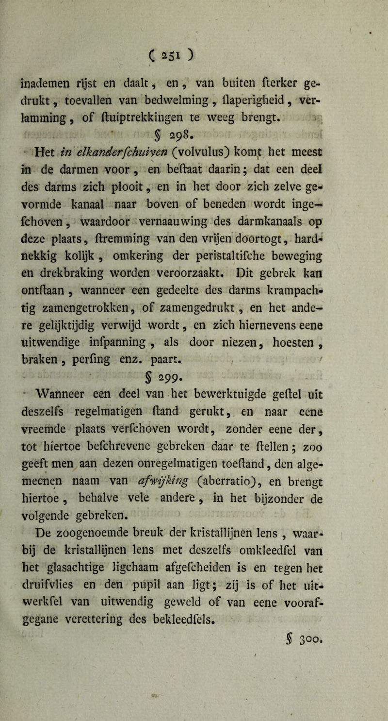 inademen rijst en daalt, en , van buiten fterker ge- drukt , toevallen van bedwelming, flaperigheid, ver- lamming , of ftuiptrekkingen te weeg brengt. § 298. Het in elkanderfchuiven (volvulus) komt het meest in de darmen voor, en beftaat daarin; dat een deel des darms zich plooit, en in het door zich zelve ge- vormde kanaal naar boven of beneden wordt inge- fchoven, waardoor vernaauwing des darmkanaals op deze plaats, ftremming van den vrijen doortogt, hard- nekkig kolijk , omkering der peristaltifche beweging en drekbraking worden veroorzaakt. Dit gebrek kan ontftaan , wanneer een gedeelte des darms krampach- tig zamengetrokken, of zamengedrukt, en het ande- re gelijktijdig verwijd wordt, en zich hiernevens eene uitwendige infpanning , als door niezen, hoesten , braken, perfing enz. paart. § 299- Wanneer een deel van het bewerktuigde geftel uit deszelfs regelmatigen (land gerukt, en naar eene vreemde plaats verfchoven wordt, zonder eene der, tot hiertoe befchrevene gebreken daar te ftellen; zoo geeft men aan dezen onregelmatigen toeftand, den alge- meenen naam van afwijking (aberratio), en brengt hiertoe , behalve vele andere, in het bijzonder de volgende gebreken. De zoogenoemde breuk der kristallijnen lens , waar- bij de kristallijnen lens met deszelfs omkleedfel van het glasachtige ligchaam afgefcheiden is en tegen het druifvlies en den pupil aan ligt; zij is of het uit- werkfel van uitwendig geweld of van eene vooraf- gegane verettering des bekleedlels. S 3°o.