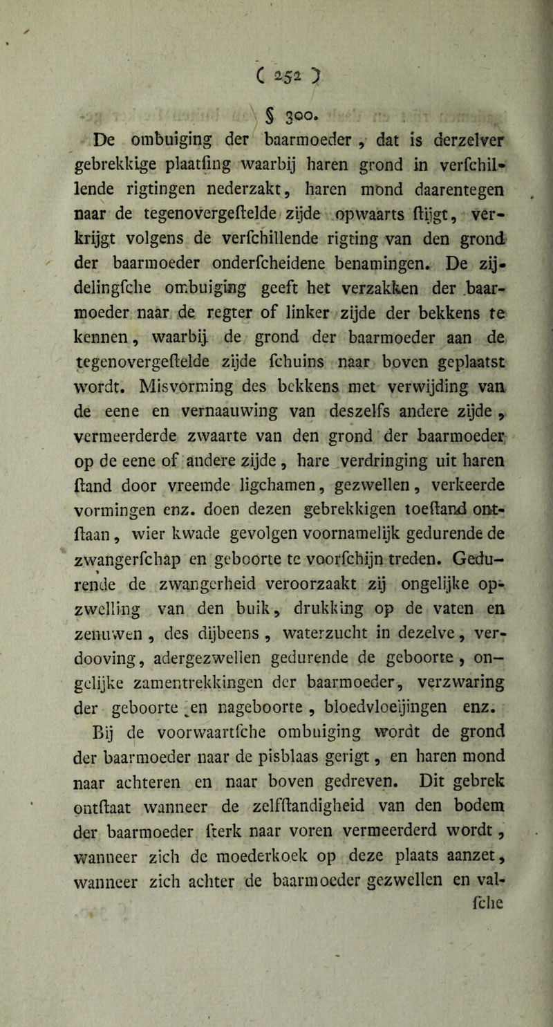c 152 y § 300* De ombuiging der baarmoeder , dat is derzelver gebrekkige plaatfing waarbij haren grond in verfchil* lende rigtingen nederzakt, haren mond daarentegen naar de tegenovergeftelde zijde opwaarts ftijgt, ver- krijgt volgens de verfchillende rigting van den grond der baarmoeder onderfcheidene benamingen. De zij- delingfche ombuiging geeft het verzakken der baar- moeder naar de regter of linker zijde der bekkens te kennen, waarbij, de grond der baarmoeder aan de tegenovergeftelde zijde fchuins naar boven geplaatst wordt. Misvorming des bekkens met verwijding van de eene en vernaauwing van deszelfs andere zijde , vermeerderde zwaarte van den grond der baarmoeder op de eene of andere zijde , hare verdringing uit haren (land door vreemde ligchamen, gezwellen, verkeerde vormingen enz. doen dezen gebrekkigen toeftand omt- ftaan, wier kwade gevolgen voornamelijk gedurende de zwangerfchap en geboorte te voorfchijn treden. Gedu- rende de zwangerheid veroorzaakt zij ongelijke op- zwelling van den buik, drukking op de vaten en zenuwen , des dijbeens , waterzucht in dezelve, ver- dooving, adergezwellen gedurende de geboorte, on- gelijke zamentrekkingen der baarmoeder, verzwaring der geboorte ^en nageboorte , bloedvloeiingen enz. Bij de voorwaartfche ombuiging wordt de grond der baarmoeder naar de pisblaas gerigt, en haren mond naar achteren en naar boven gedreven. Dit gebrek ontftaat wanneer de zelfftandigheid van den bodem der baarmoeder fterk naar voren vermeerderd wordt, wanneer zich de moederkoek op deze plaats aanzet, wanneer zich achter de baarmoeder gezwellen en val- fche