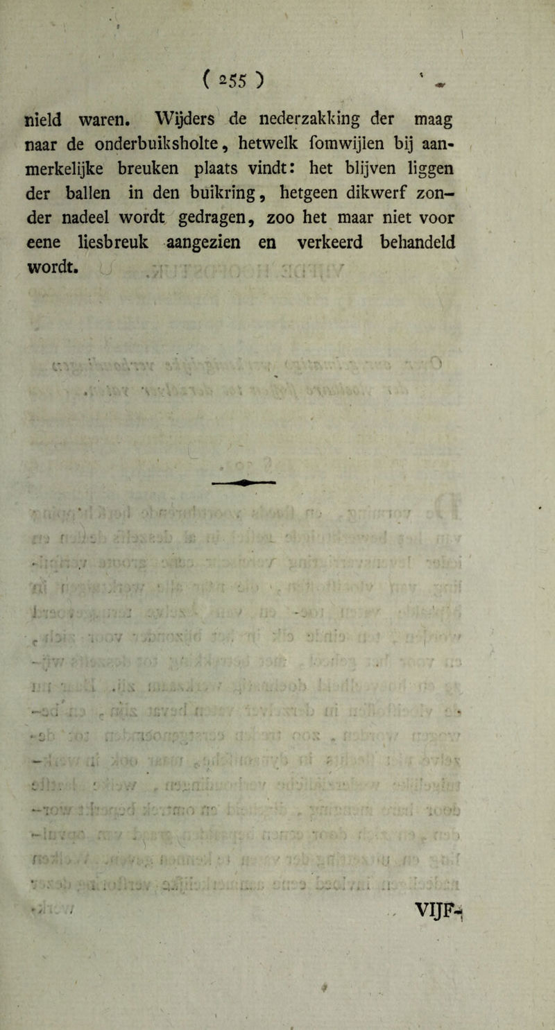 \ ( 255 ) nield waren. Wijders de nederzakking der maag naar de onderbuiksholte, hetwelk fomwijien bij aan- merkelijke breuken plaats vindt: het blijven liggen der ballen in den buikring, hetgeen dikwerf zon- der nadeel wordt gedragen, zoo het maar niet voor eene liesbreuk aangezien en verkeerd behandeld wordt.