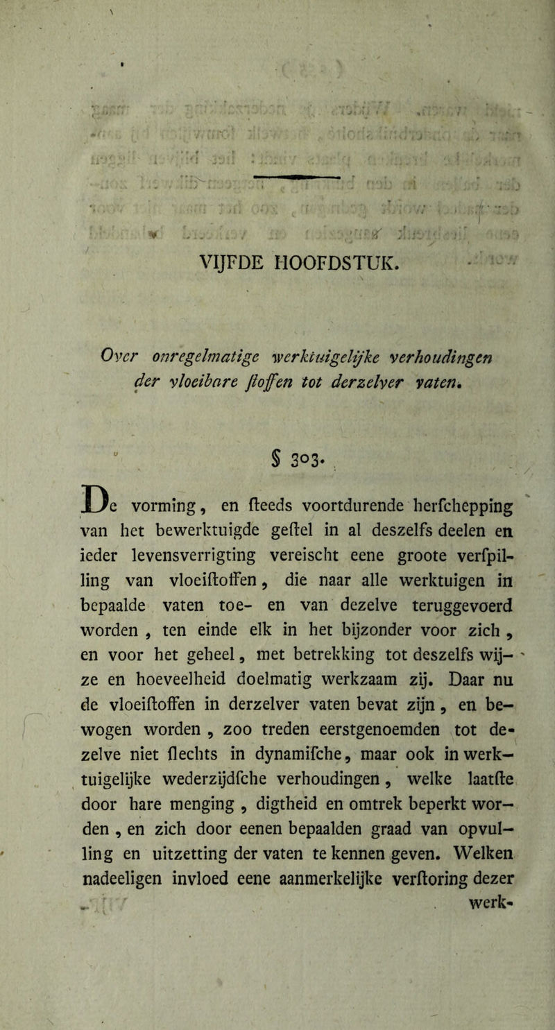 1 ... ±S‘ VIJFDE HOOFDSTUK. Over onregelmatige werkt ui gelijke verhoudingen der vloeibare Jioffen tot derzelyer vaten. § 303- . . De vorming, en (leeds voortdurende herfchepping van het bewerktuigde geftel in al deszelfs deelen en ieder levensverrigting vereischt eene groote verfpil- ling van vloeiftoffen, die naar alle werktuigen in bepaalde vaten toe- en van dezelve teruggevoerd worden , ten einde elk in het bijzonder voor zich , en voor het geheel, met betrekking tot deszelfs wij- ' ze en hoeveelheid doelmatig werkzaam zij. Daar nu de vloeiftoffen in derzelver vaten bevat zijn, en be- wogen worden , zoo treden eerstgenoemden tot de- zelve niet Hechts in dynamifche, maar ook in werk- tuigelijke wederzijdfche verhoudingen, welke laatfte door hare menging , digtheid en omtrek beperkt wor- den , en zich door eenen bepaalden graad van opvul- ling en uitzetting der vaten te kennen geven. Welken nadeeligen invloed eene aanmerkelijke verftoring dezer werk-