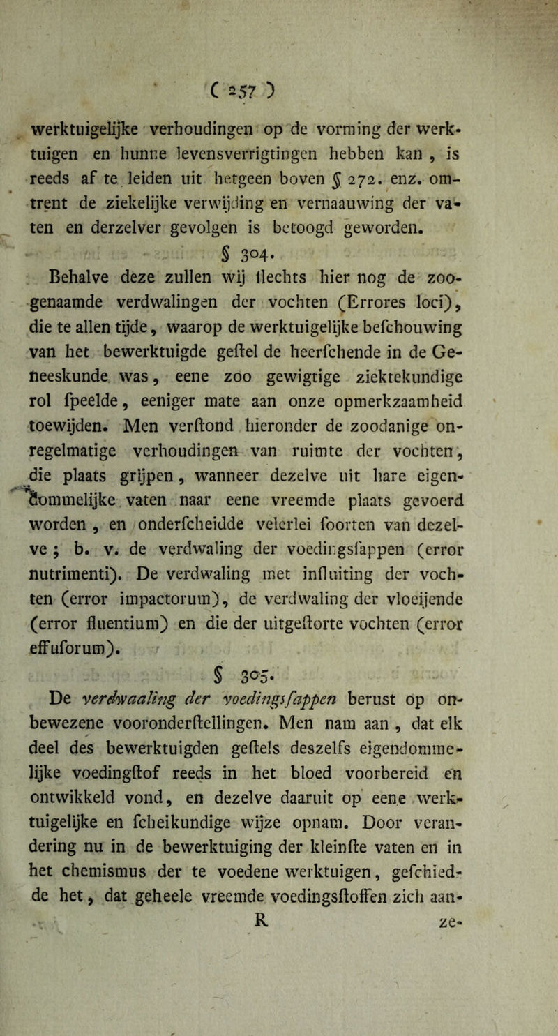 werktuigelijke verhoudingen op de vorming der werk- tuigen en hunne levcnsverrigtingen hebben kan , is reeds af te leiden uit hetgeen boven § 272. enz. om- trent de ziekelijke verwijding en vernaauwing der va* ten en derzelver gevolgen is betoogd geworden. § 3°4- Behalve deze zullen wij Hechts hier nog de zoo- genaamde verdwalingen der vochten (Errores loei), die te allen tijde, waarop de werktuigelijke befchouwing van het bewerktuigde geftel de heerfchende in de Ge- neeskunde was, eene zoo gewigtige ziektekundige rol fpeelde, eeniger mate aan onze opmerkzaamheid toewijden. Men verftond hieronder de zoodanige on- regelmatige verhoudingen van ruimte der vochten, die plaats grijpen, wanneer dezelve uit hare eigen- lïommelijke vaten naar eene vreemde plaats gevoerd worden , en onderfcheidde velerlei foorten van dezel- ve ; b. v. de verdwaling der voedingslappen (error nutrimenti). De verdwaling met influiting der voch- ten (error impactorum), de verdwaling der vloeijende (error fluentium) en die der uitgeftorte vochten (error effuforum). § 3°5- De verdraaiing der voedingsfappen berust op on- bewezene vooronderfteilingen. Men nam aan , dat elk deel des bewerktuigden geftels deszelfs eigendomme- lijke voedingftof reeds in het bloed voorbereid en ontwikkeld vond, en dezelve daaruit op eene werk- tuigelijke en fcheikundige wijze opnam. Door veran- dering nu in de bewerktuiging der kleinte vaten en in het chemismus der te voedene werktuigen, gefchied- de het, dat geheele vreemde voedingstoffen zich aan-