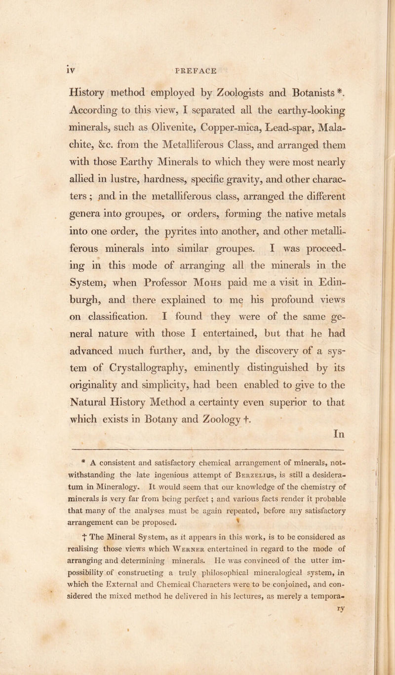 History method employed by Zoologists and Botanists *. According to this view, I separated all the earthy-looking minerals, such as Olivenite, Copper-mica, Lead-spar, Mala¬ chite, &amp;c. from the Metalliferous Class, and arranged them with those Earthy Minerals to which they were most nearly allied in lustre, hardness, specific gravity, and other charac¬ ters ; and in the metalliferous class, arranged the different genera into groupes, or orders, forming the native metals into one order, the pyrites into another, and other metalli¬ ferous minerals into similar groupes. I was proceed¬ ing in this mode of arranging all the minerals in the System, when Professor Mohs paid me a visit in Edin¬ burgh, and there explained to me his profound views on classification. I found they were of the same ge¬ neral nature with those I entertained, but that he had advanced much further, and, by the discovery of a sys¬ tem of Crystallography, eminently distinguished by its originality and simplicity, had been enabled to give to the Natural History Method a certainty even superior to that which exists in Botany and Zoology +. In * A consistent and satisfactory chemical arrangement of minerals, not¬ withstanding the late ingenious attempt of Berzelius, is still a desidera¬ tum in Mineralogy. It would seem that our knowledge of the chemistry of minerals is very far from being perfect ; and various facts render it probable that many of the analyses must be again repeated, before any satisfactory arrangement can be proposed. 1 *}* The Mineral System, as it appears in this work, is to be considered as realising those views which Werner entertained in regard to the mode of arranging and determining minerals. He was convinced of the utter im¬ possibility of constructing a truly philosophical mineralogical system, in which the External and Chemical Characters were to be conjoined, and con¬ sidered the mixed method he delivered in his lectures, as merely a tempora-