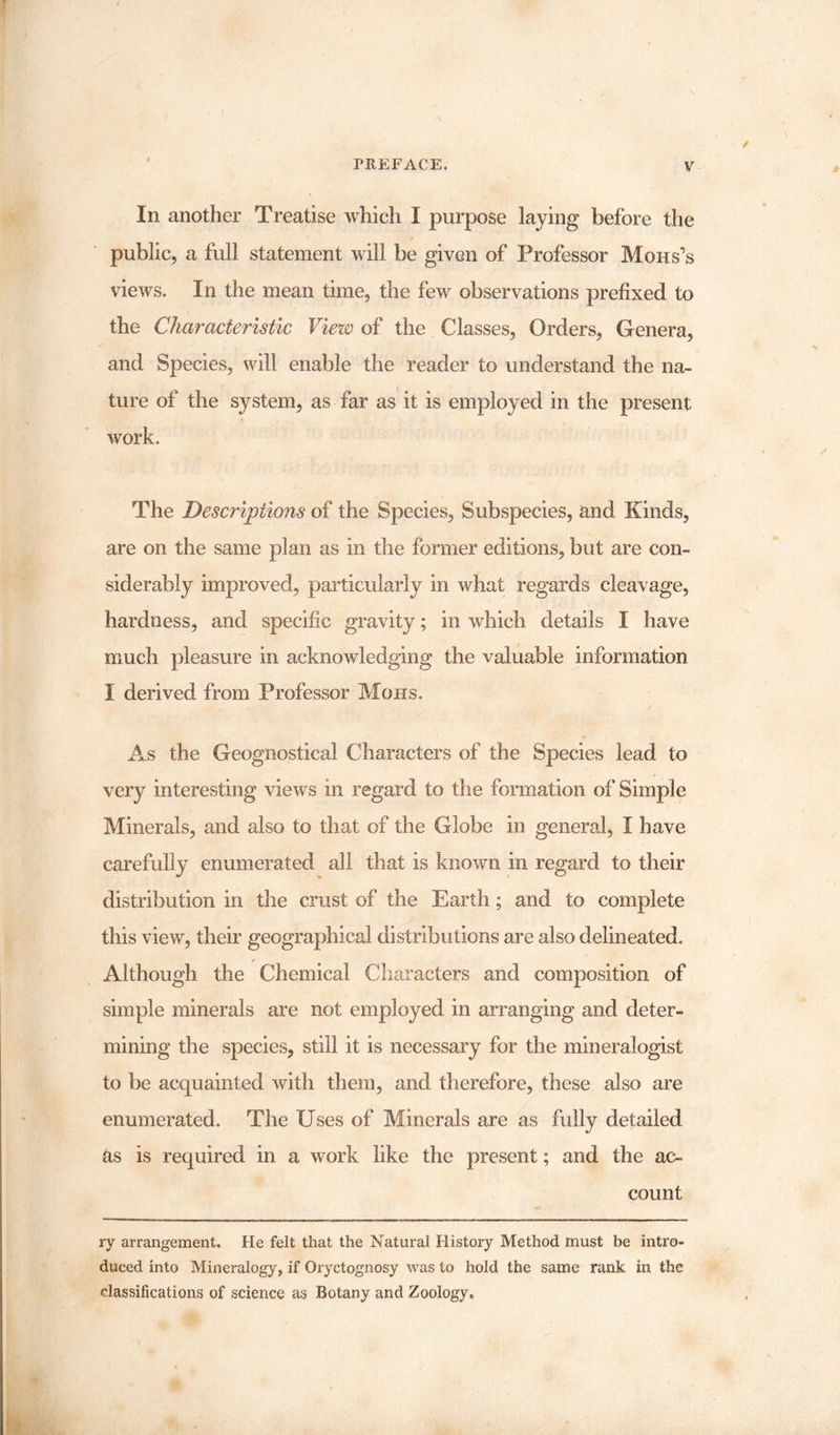 In another Treatise which I purpose laying before the public, a full statement will be given of Professor Mohs’s views. In the mean time, the few observations prefixed to the Characteristic View of the Classes, Orders, Genera, and Species, will enable the reader to understand the na¬ ture of the system, as far as it is employed in the present work. The Descriptions of the Species, Subspecies, and Kinds, are on the same plan as in the former editions, but are con¬ siderably improved, particularly in what regards cleavage, hardness, and specific gravity; in which, details I have much pleasure in acknowledging the valuable information I derived from Professor Mohs. As the Geognostical Characters of the Species lead to very interesting views in regard to the formation of Simple Minerals, and also to that of the Globe in general, I have carefully enumerated all that is known in regard to their distribution in the crust of the Earth; and to complete this view, their geographical distributions are also delineated. Although the Chemical Characters and composition of simple minerals are not employed in arranging and deter¬ mining the species, still it is necessary for the mineralogist to be acquainted with them, and therefore, these also are enumerated. The Uses of Minerals are as fully detailed as is required in a work like the present; and the ac¬ count ry arrangement. He felt that the Natural History Method must be intro¬ duced into Mineralogy, if Oryctognosy was to hold the same rank in the classifications of science as Botany and Zoology,