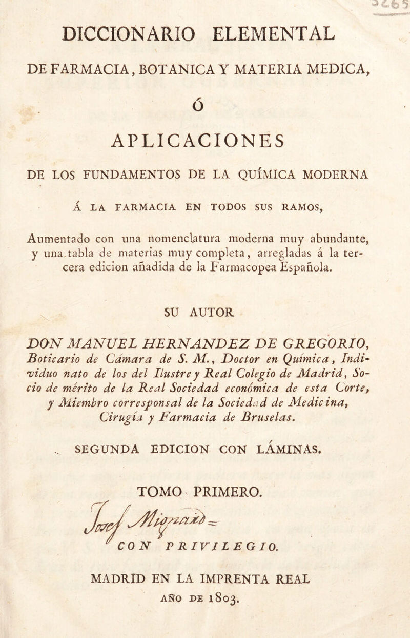 DICCIONARIO ELEMENTAL DE FARMACIA, BOTANICA Y MATERIA MEDICA, O APLICACIONES DE LOS FUNDAMENTOS DE LA QUÍMICA MODERNA A LA FARMACIA EN TODOS SUS RAMOS, Aumentado con una nomenclatura moderna muy abundante, y una. tabla de materias muy completa, arregladas á la ter- cera edición añadida de la Farmacopea Española. SU AUTOR DON MANUEL HERNANDEZ DE GREGORIO, Boticario de Cámara de S. M., Doctor en Química, Indi- viduo nato de los del Ilustre y Real Colegio de Madrid, So- cio de mérito de la Real Sociedad económica de esta Corte, y Miembro corresponsal de la Sociedad de Medie ina, Cirugía y Farmacia de Bruselas. ... SEGUNDA EDICION CON LAMINAS. TOMO PRIMERO. ' CON PRIVILEGIO. MADRID EN LA IMPRENTA REAL AÑO DE 1803.