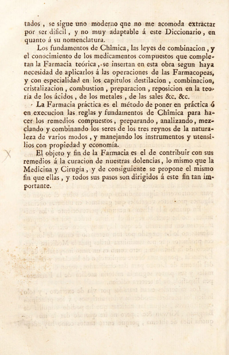 tados , se sigue uno moderno qne no me acomoda extractar por ser difícil, y no muy adaptable á este Diccionario, en quanto á su nomenclatura. Los fundamentos de Chimica, las leyes de combinación , y el conocimiento de los medicamentos compuestos que comple- tan la Farmacia teórica ,-se insertan en esta obra según haya necesidad de aplicarlos á las operaciones de las Farmacopeas, y con especialidad en los capítulos destilación , combinación, cristalización , combustión , preparación , reposición en la teo^ ría de los ácidos, de los metales , de las sales &amp;c. &amp;c. ' La Farmacia práctica es el método de poner en práctica ó en execucion las reglas y fundamentos de Chimica para ha- cer los remedios compuestos, preparando, analizando, mez- clando y combinando los seres de los tres reynos de la natura- leza de varios modos, y manejando los instrumentos y utensi- lios con propiedad y economía. El objeto y fin de la Farmacia es el de contribuir con sus remedios á la curación de nuestras dolencias, lo mismo que la Medicina y Cirugía , y de consiguiente se propone el mismo fin que ellas, y todos sus pasos son dirigidos á este fin tan im- portante.