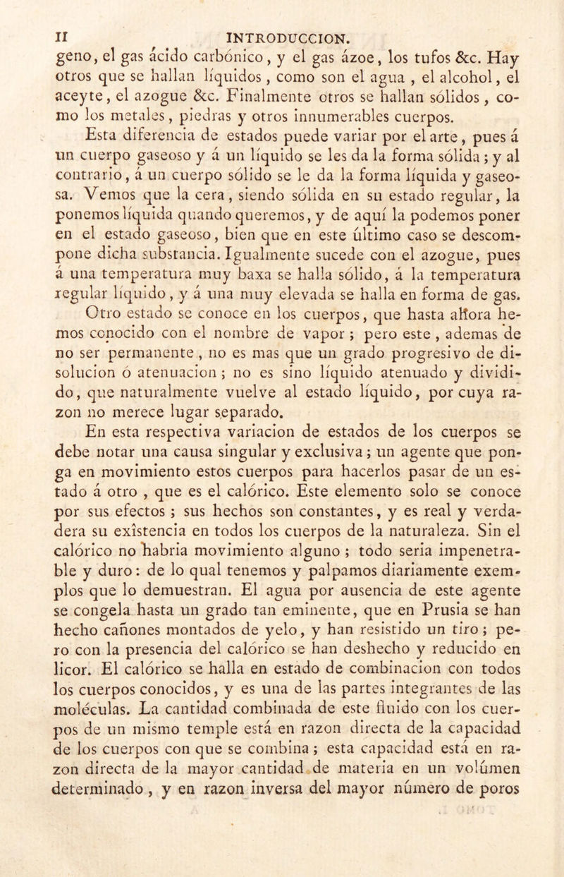 geno, el gas ácido carbónico, y el gas ázoe, los tufos &c. Hay otros que se hallan líquidos, como son el agua , el alcohol, el aceyte, el azogue &c. Finalmente otros se hallan sólidos, co- mo los metales, piedras y otros innumerables cuerpos. Esta diferencia de estados puede variar por el arte, pues á un cuerpo gaseoso y á un líquido se les da la forma sólida; y al contrario, á un cuerpo sólido se le da la forma líquida y gaseo- sa. Vemos que la cera, siendo sólida en su estado regular, la ponemos líquida quando queremos, y de aquí la podemos poner en el estado gaseoso, bien que en este último caso se descom- pone dicha substancia. Igualmente sucede con el azogue, pues á una temperatura muy baxa se halla sólido, á la temperatura regular líquido, y á una muy elevada se halla en forma de gas. Otro estado se conoce en los cuerpos, que hasta aflora he- mos conocido con el nombre de vapor; pero este , ademas de no ser permanente , no es mas que un grado progresivo de di- solución o atenuación ; no es sino líquido atenuado y dividi- do, que naturalmente vuelve al estado líquido, por cuya ra- zón no merece lugar separado. En esta respectiva variación de estados de los cuerpos se debe notar una causa singular y exclusiva; un agente que pon- ga en movimiento estos cuerpos para hacerlos pasar de un es- tado á otro , que es el calórico. Este elemento solo se conoce por sus efectos; sus hechos son constantes, y es real y verda- dera su existencia en todos los cuerpos de la naturaleza. Sin el calórico no habría movimiento alguno ; todo seria impenetra- ble y duro: de lo qual tenemos y palpamos diariamente exem- plos que lo demuestran. El agua por ausencia de este agente se congela hasta un grado tan eminente, que en Prusia se han hecho cañones montados de yelo, y han resistido un tiro; pe- ro con la presencia del calórico se han deshecho y reducido en licor. El calórico se halla en estado de combinación con todos los cuerpos conocidos, y es una de las partes integrantes de las moléculas. La cantidad combinada de este fluido con los cuer- pos de un mismo temple está en razón directa de la capacidad de los cuerpos con que se combina; esta capacidad está en ra- zón directa de la mayor cantidad de materia en un volumen determinado , y en razón inversa del mayor número de poros