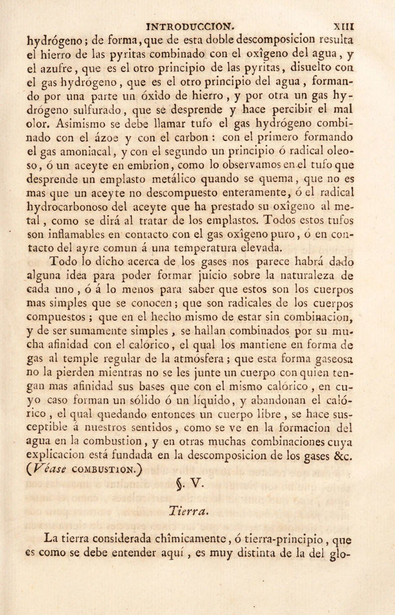 hydrógeno; de forma,que de esta doble descomposición resulta el hierro de las pyritas combinado con el oxigeno del agua, y el azufre, que es el otro principio de las pyritas, disuelto con el gas hydrógeno, que es el otro principio del agua , forman- do por una parte un óxido de hierro , y por otra un gas hy- drógeno sulfurado, que se desprende y hace percibir el mal olor. Asimismo se debe llamar tufo el gas hydrógeno combi- nado con el ázoe y con el carbón : con el primero formando el gas amoniacal, y con el segundo un principio ó radical oleo- so, ó un aceyte en embrión, como lo observamos en el tufo que desprende un emplasto metálico quando se quema, que no es mas que un aceyte no descompuesto enteramente, ó el radical hydrocarbonoso del aceyte que ha prestado su oxigeno al me- tal , como se dirá al tratar de los emplastos. Todos estos tufos son inflamables en contacto con el gas oxigeno puro, ó en con- tacto del ayre común á una temperatura elevada. Todo lo dicho acerca de los gases nos parece habrá dado alguna idea para poder formar juicio sobre la naturaleza de cada uno , ó á lo menos para saber que estos son los cuerpos mas simples que se conocen; que son radicales de los cuerpos compuestos; que en el hecho mismo de estar sin combinación, y de ser sumamente simples, se hallan combinados por su mu- cha afinidad con el calórico, el qual los mantiene en forma de gas al temple regular de la atmósfera; que esta forma gaseosa no la pierden mientras no se les junte un cuerpo con quien ten- gan mas afinidad sus bases que con el mismo calórico , en cu- yo caso forman un sólido ó un líquido, y abandonan el caló- rico , el qual quedando entonces un cuerpo libre , se hace sus- ceptible á nuestros sentidos, como se ve en la formación del agua en la combustión, y en otras muchas combinaciones cuya explicación está fundada en la descomposición de los gases &c. (Kéase combustión.) §. V. Tierra. La tierra considerada chimicamente, ó tierra-principio , que es como se debe entender aquí, es muy distinta de la del glo-