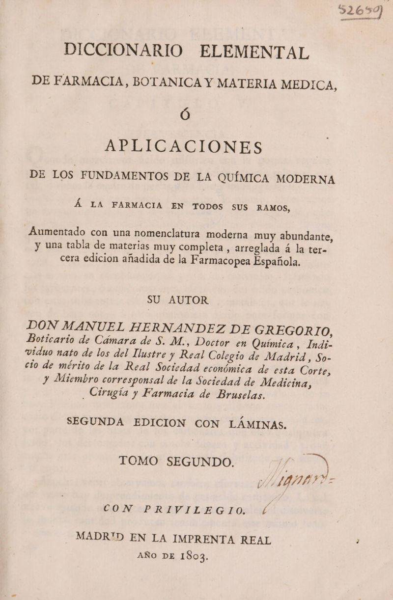 52699 DICCIONARIO ELEMENTAL DE FARMACIA, BOTANICA Y MATERIA MEDICA, Ó APLICACIONES DE LOS FUNDAMENTOS DE LA QUÍMICA MODERNA Á LA FARMACIA EN TODOS SUS RAMOS, _Aumentado con una nomenclatura moderna muy abundante, y una tabla de materias muy completa, arreglada á la ter- cera edicion añadida de la Farmacopea Española. SU AUTOR DON MANUEL HERNANDEZ DE GREGORIO, Boticario de Cámara de 5. M., Doctor en Química , Indi- viduo nato de los del Ilustre y Real Colegío de Madrid, So- cio de mérito de la Real Sociedad económica de esta Corte, y Miembro corresponsal de la Sociedad de Medicina, Cirugía y Farmacia de Bruselas. SEGUNDA EDICION CON LÁMINAS. TOMO SEGUNDO. Y pá VI IBAapgI? > CON:IPRIEVILEG PO: - MADR'D EN LA IMPRENTA REAL AÑO DE 1803.