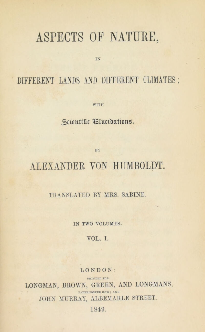 ASPECTS OE NATURE, IN DIFFERENT LANDS AND DIFFERENT CLIMATES WITH Scientific iSlucfaatiotts. BY ALEXANDER VON HUMBOLDT. TRANSLATED BY MRS. SABINE. IN TWO VOLUMES. VOL. I. LONDON: PRINTED FOR LONGMAN, BROWN, GREEN, AND LONGMANS, PATERNOSTER ROW ; AND JOHN MURRAY, ALBEMARLE STREET. 1849.