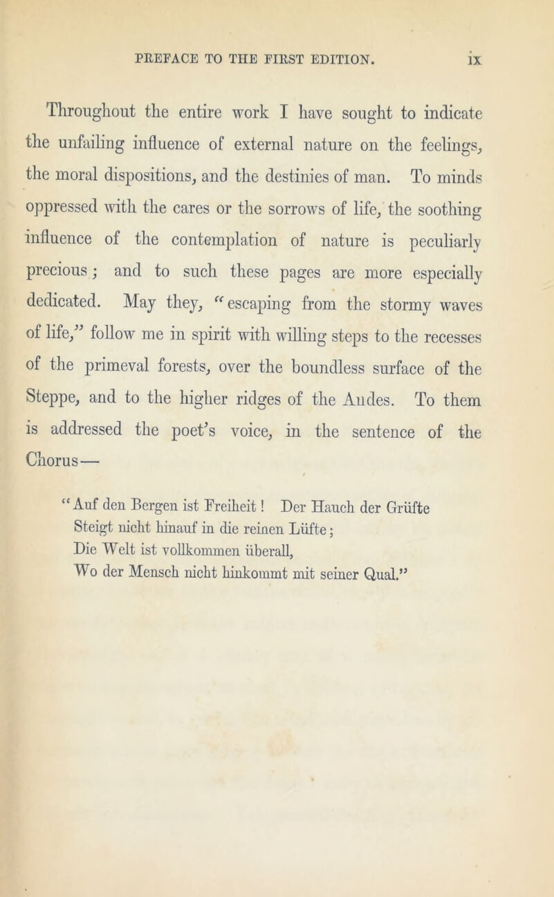 Throughout the entire work I have sought to indicate the unfailing influence of external nature on the feelings, the moral dispositions, and the destinies of man. To minds oppressed with the cares or the sorrows of life, the soothing influence of the contemplation of nature is peculiarly precious; and to such these pages are more especially dedicated. May they, escaping from the stormy waves of life/' follow me in spirit with willing steps to the recesses of the primeval forests, over the boundless surface of the Steppe, and to the higher ridges of the Andes. To them is addressed the poet's voice, in the sentence of the Chorus— “ Auf den Bergen ist Freiheit! Der Haucli der Griifte Steigt nicht hinauf in die reinen Liifte; Die Welt ist vollkommen liberal!, Wo der Mensch nicht hinkommt mit seiner Qual.”