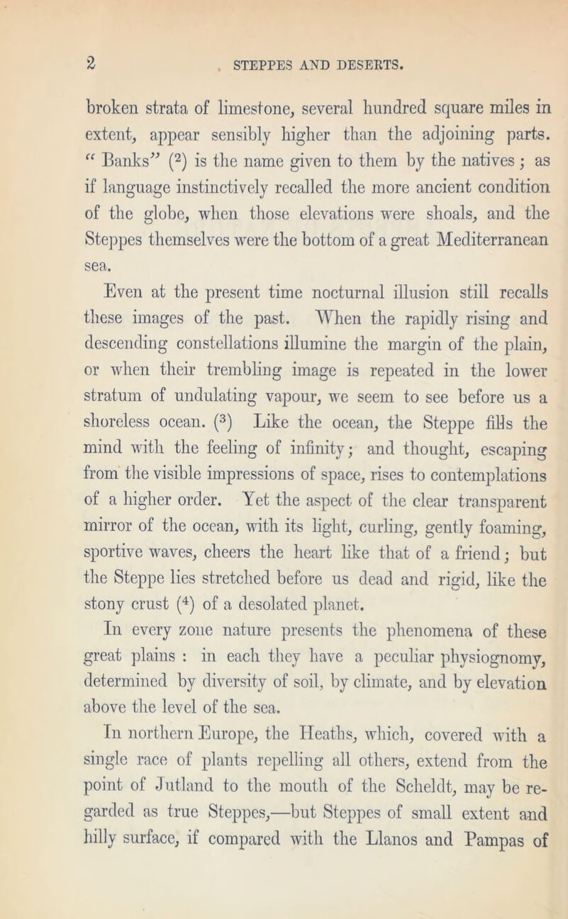 broken strata of limestone, several hundred square miles in extent, appear sensibly higher than the adjoining parts. “ Banks” (2) is the name given to them by the natives; as if language instinctively recalled the more ancient condition of the globe, when those elevations were shoals, and the Steppes themselves were the bottom of a great Mediterranean sea. Even at the present time nocturnal illusion still recalls these images of the past. When the rapidly rising and descending constellations illumine the margin of the plain, or when their trembling image is repeated in the lower stratum of undulating vapour, we seem to see before us a shoreless ocean. (3) Like the ocean, the Steppe fills the mind with the feeling of infinity; and thought, escaping from the visible impressions of space, rises to contemplations of a higher order. Yet the aspect of the clear transparent mirror of the ocean, with its light, curling, gently foaming, sportive waves, cheers the heart like that of a friend; but the Steppe lies stretched before us dead and rigid, like the stony crust (4) of a desolated planet. In every zone nature presents the phenomena of these great plains : in each they have a peculiar physiognomy, determined by diversity of soil, by climate, and by elevation above the level of the sea. In northern Europe, the Heaths, which, covered with a single race of plants repelling all others, extend from the point of Jutland to the mouth of the Scheldt, may be re- garded as true Steppes,—but Steppes of small extent and hilly surface, if compared with the Llanos and Pampas of