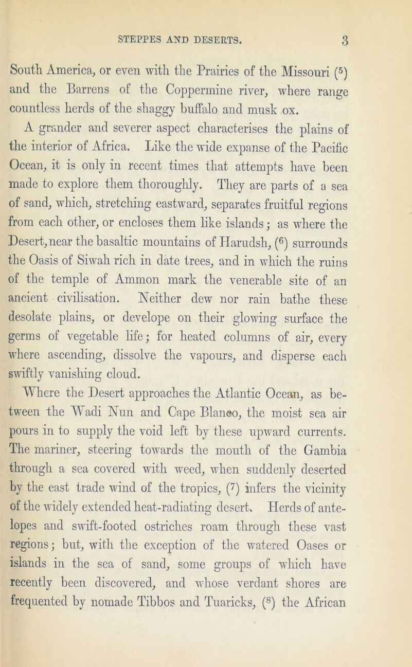 South America, or even with the Prairies of the Missouri (5) and the Barrens of the Coppermine river, where range countless herds of the shaggy buffalo and musk ox. A grander and severer aspect characterises the plains of the interior of Africa. Like the wide expanse of the Pacific Ocean, it is only in recent times that attempts have been made to explore them thoroughly. They are parts of a sea of sand, which, stretching eastward, separates fruitful regions from each other, or encloses them like islands; as where the Desert, near the basaltic mountains ofHarudsh, (6) surrounds the Oasis of Siwah rich in date trees, and in which the ruins of the temple of Ammon mark the venerable site of an ancient civilisation. Neither dew nor rain bathe these desolate plains, or develope on their gloving surface the germs of vegetable life; for heated columns of air, every where ascending, dissolve the vapours, and disperse each swiftly vanishing cloud. Where the Desert approaches the Atlantic Ocean, as be- tween the Wadi Nun and Cape Blaneo, the moist sea air pours in to supply the void left by these upward currents. The mariner, steering towards the mouth of the Gambia through a sea covered with wreed, when suddenly deserted by the east trade wind of the tropics, (7) infers the vicinity of the widely extended heat-radiating desert. Herds of ante- lopes and swift-footed ostriches roam through these vast regions; but, with the exception of the watered Oases or islands in the sea of sand, some groups of which have recently been discovered, and whose verdant shores are frequented by nomade Tibbos and Tuaricks, (8) the African