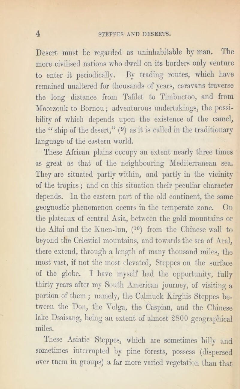 Desert must be regarded as uninhabitable by man. The more civilised nations who dwell on its borders only venture to enter it periodically. I3y trading routes, which have remained unaltered for thousands of years, caravans traverse the long distance from Tablet to Timbuctoo, and from Moorzouk to Bornou; adventurous undertakings, the possi- bility of winch depends upon the existence of the camel, the “ ship of the desert,” (9) as it is called in the traditionary language of the eastern world. These African plains occupy an extent nearly three times as great as that of the neighbouring Mediterranean sea. They are situated partly within, and partly in the vicinity of the tropics; and on this situation their peculiar character depends. In the eastern part of the old continent, the same geognostic phenomenon occurs in the temperate zone. On the plateaux of central Asia, between the gold mountains or the Altai and the Kuen-lun, (10) from the Chinese wall to beyond the Celestial mountains, and towards the sea of Aral, there extend, through a length of many thousand miles, the most vast, if not the most elevated. Steppes on the surface of the globe. I have myself had the opportunity, fully thirty years after my South American journey, of visiting a portion of them ; namely, the Calmuck Ivirghis Steppes be- tween the Don, the Volga, the Caspian, and the Chinese lake Dsaisang, being an extent of almost 2800 geographical miles. These Asiatic Steppes, which are sometimes hilly and sometimes interrupted by pine forests, possess (dispersed over tnem in groups) a far more varied vegetation than that