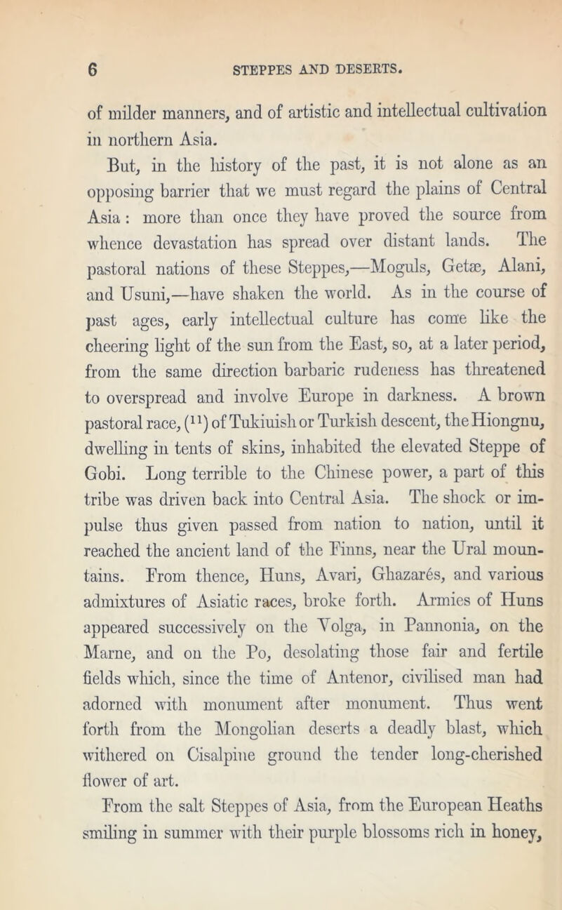 of milder manners, and of artistic and intellectual cultivation in northern Asia. But, in the history of the past, it is not alone as an opposing barrier that we must regard the plains of Central Asia: more than once they have proved the source from whence devastation has spread over distant lands. The pastoral nations of these Steppes,—Moguls, Getae, Alani, and Usuni,—have shaken the world. As in the course of past ages, early intellectual culture has come like the cheering light of the sun from the East, so, at a later period, from the same direction barbaric rudeness has threatened to overspread and involve Europe in darkness. A brown pastoral race, (J l) of Tukiuish or Turkish descent, the Hiongnu, dwelling in tents of skins, inhabited the elevated Steppe of Gobi. Long terrible to the Chinese power, a part of this tribe was driven back into Central Asia. The shock or im- pulse thus given passed from nation to nation, until it reached the ancient land of the Einns, near the Ural moun- tains. From thence, Huns, Avari, Ghazar6s, and various admixtures of Asiatic races, broke forth. Armies of Huns appeared successively on the Volga, in Pannonia, on the Marne, and on the Po, desolating those fair and fertile fields which, since the time of Antenor, civilised man had adorned with monument after monument. Thus went forth from the Mongolian deserts a deadly blast, which withered on Cisalpine ground the tender long-cherished fiower of art. Prom the salt Steppes of Asia, from the European Heaths smiling in summer with their purple blossoms rich in honey.