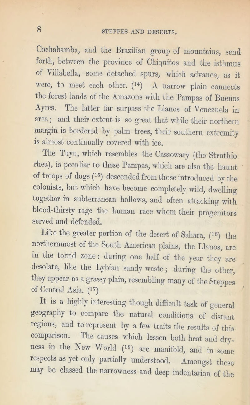 STEPPES AND DESERTS. Cochabamba, and the Brazilian group of mountains, send forth, between the province of Chiquitos and the isthmus of Villabella, some detached spurs, which advance, as it were, to meet each other. (14) A narrow plain connects the forest lands of the Amazons with the Pampas of Buenos Ayres. The latter far surpass the Llanos of Venezuela in area; and their extent is so great that while their northern margin is bordered by palm trees, their southern extremity is almost continually covered with ice. The Tuyu, which resembles the Cassowary (the Struthio rhea), is peculiar to these Pampas, which are also the haunt of troops of dogs (15) descended from those introduced by the colonists, but which have become completely wild, dwelling together in subterranean hollows, and often attacking with blood-thirsty rage the human race whom their progenitors served and defended. Like the greater portion of the desert of Sahara, (16) the northernmost of the South American plains, the Llanos, are in the torrid zone: during one half of the year they are desolate, like the Lybian sandy waste; during the other, they appear as a grassy plain, resembling many of the Steppes of Central Asia. ) It is a highly interesting though difficult task of general geography to compare the natural conditions of distant regions, and to represent by a few traits the results of this comparison. The causes which lessen both heat and dry- ness in the New World (18) are manifold, and in some respects as yet only partially understood. Amongst these may be classed the narrowness and deep indentation of the