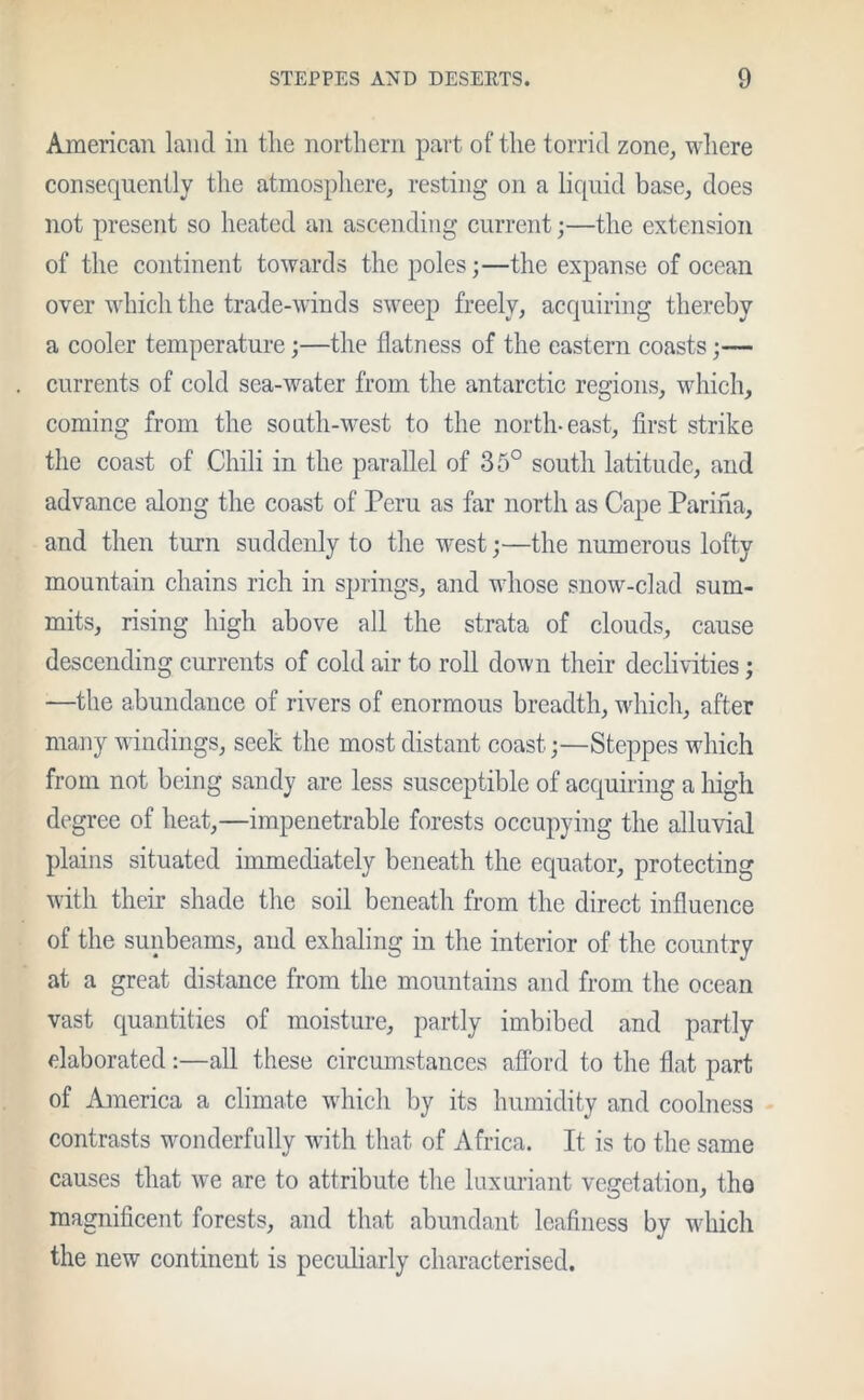 American land in the northern part of the torrid zone, where consequently the atmosphere, resting on a liquid base, does not present so heated an ascending current;—the extension of the continent towards the poles;—the expanse of ocean over which the trade-winds sweep freely, acquiring thereby a cooler temperature;—the flatness of the eastern coasts;— currents of cold sea-water from the antarctic regions, which, coming from the south-west to the north-east, first strike the coast of Chili in the parallel of 35° south latitude, and advance along the coast of Peru as far north as Cape Parma, and then turn suddenly to the west;—the numerous lofty mountain chains rich in springs, and whose snow-clad sum- mits, rising high above all the strata of clouds, cause descending currents of cold air to roll down their declivities; —the abundance of rivers of enormous breadth, which, after many windings, seek the most distant coast;—Steppes which from not being sandy are less susceptible of acquiring a high degree of heat,—impenetrable forests occupying the alluvial plains situated immediately beneath the equator, protecting with their shade the soil beneath from the direct influence of the sunbeams, and exhaling in the interior of the country at a great distance from the mountains and from the ocean vast quantities of moisture, partly imbibed and partly elaborated:—all these circumstances afford to the flat part of America a climate which by its humidity and coolness contrasts wonderfully with that of Africa. It is to the same causes that we are to attribute the luxuriant vegetation, the magnificent forests, and that abundant leafiness by which the new continent is peculiarly characterised.