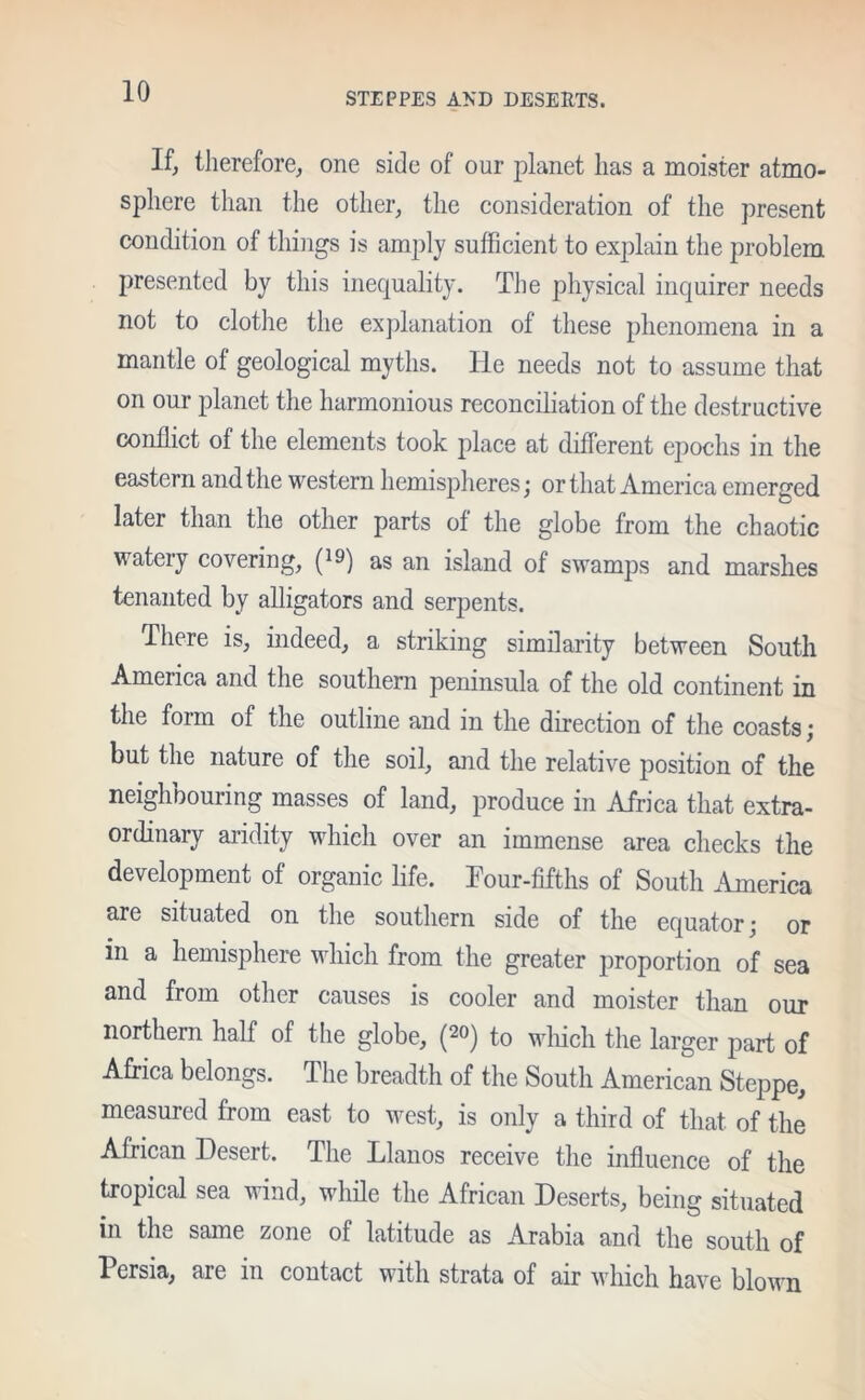 If, therefore, one side of our planet lias a moister atmo- sphere than the other, the consideration of the present condition of things is amply sufficient to explain the problem presented by this inequality. The physical inquirer needs not to clothe the explanation of these phenomena in a mantle of geological myths. He needs not to assume that on our planet the harmonious reconciliation of the destructive conflict of the elements took place at different epochs in the eastern and the western hemispheres; or that America emerged later than the other parts of the globe from the chaotic watery covering, (*9) as an island of swamps and marshes tenanted by alligators and serpents. There is, indeed, a striking similarity between South Ameiica and the southern peninsula of the old continent in the form of the outline and in the direction of the coasts; but the nature of the soil, and the relative position of the neighbouring masses of land, produce in Africa that extra- ordinary aridity which over an immense area checks the development of organic life. Four-fifths of South .America are situated on the southern side of the equator; or m a hemisphere which from the greater proportion of sea and from other causes is cooler and moister than our northern half of the globe, (20) to which the larger part of Africa belongs. The breadth of the South American Steppe, measured from east to west, is only a third of that of the African Desert. The Llanos receive the influence of the tropical sea wind, while the African Deserts, being situated in the same zone of latitude as Arabia and the south of Persia, are in contact with strata of air which have blown