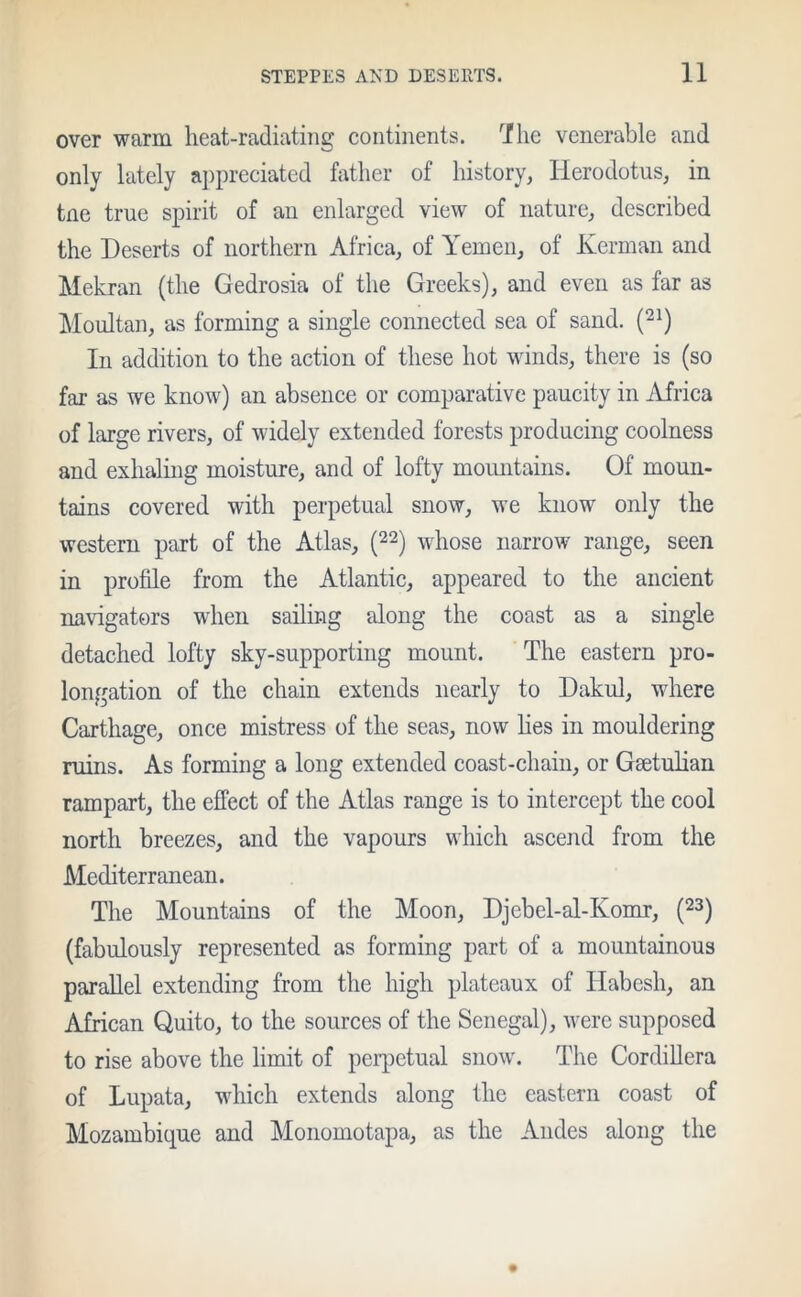 over warm heat-radiating continents. The venerable and only lately appreciated father of history, Herodotus, in tne true spirit of au enlarged view of nature, described the Deserts of northern Africa, of Yemen, of Kerman and Mekran (the Gedrosia of the Greeks), and even as far as Moultan, as forming a single connected sea of sand. (21) In addition to the action of these hot winds, there is (so far as we know) an absence or comparative paucity in Africa of large rivers, of widely extended forests producing coolness and exhaling moisture, and of lofty mountains. Of moun- tains covered with perpetual snow, we know only the western part of the Atlas, (22) whose narrow range, seen in profile from the Atlantic, appeared to the ancient navigators when sailing along the coast as a single detached lofty sky-supporting mount. The eastern pro- longation of the chain extends nearly to Dakul, where Carthage, once mistress of the seas, now lies in mouldering ruins. As forming a long extended coast-chain, or Gsetulian rampart, the effect of the Atlas range is to intercept the cool north breezes, and the vapours which ascend from the Mediterranean. The Mountains of the Moon, Djcbel-al-Ivomr, (23) (fabulously represented as forming part of a mountainous parallel extending from the high plateaux of Iiabesh, an African Quito, to the sources of the Senegal), were supposed to rise above the limit of perpetual snow. The Cordillera of Lupata, which extends along the eastern coast of Mozambique and Monomotapa, as the Andes along the