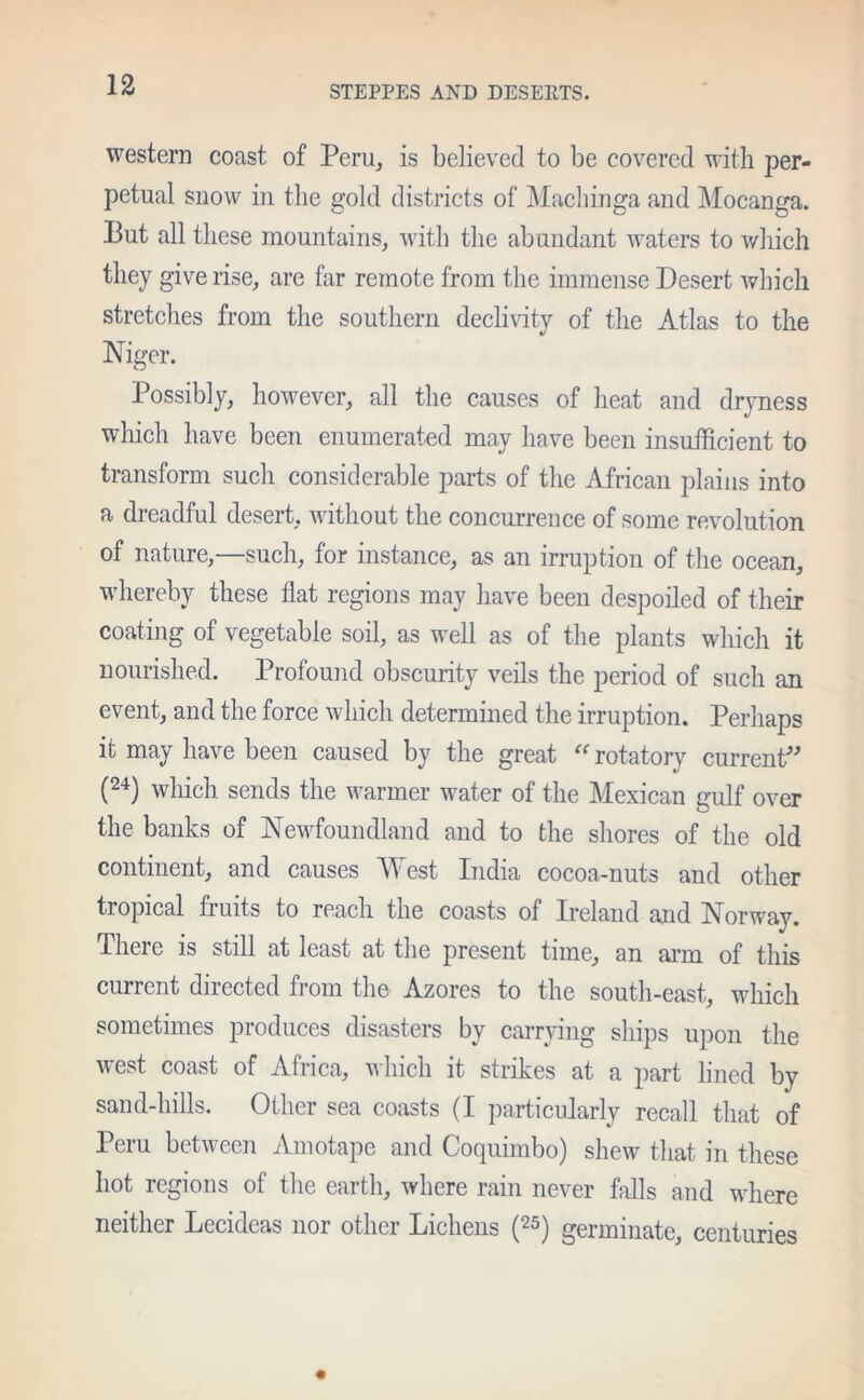 western coast of Peru, is believed to be covered with per- petual snow in the gold districts of Machinga and Mocanga. Put all these mountains, with the abundant waters to which they give rise, are far remote from the immense Desert which stretches from the southern declivity of the Atlas to the M Niger. Possibly, however, all the causes of heat and dryness which have been enumerated may have been insufficient to transform such considerable parts of the African plains into a dreadful desert, without the concurrence of some revolution of nature,—such, for instance, as an irruption of the ocean, whereby these flat regions may have been despoiled of their coating of vegetable soil, as well as of the plants which it nourished. Profound obscurity veils the period of such an event, and the force which determined the irruption. Perhaps it may have been caused by the great “ rotatory current” (24) which sends the warmer water of the Mexican gulf over the banks of Newfoundland and to the shores of the old continent, and causes W est India cocoa-nuts and other tropical fruits to reach the coasts of Ireland and Norway. There is still at least at the present time, an arm of this current directed from the Azores to the south-east, which sometimes produces disasters by carrying ships upon the west coast of Africa, which it strikes at a part lined by sand-hills. Other sea coasts (I particularly recall that of Peru between Amotape and Coquimbo) shew that in these hot regions of the earth, where rain never falls and where neither Lecideas nor other Lichens (25) germinate, centuries
