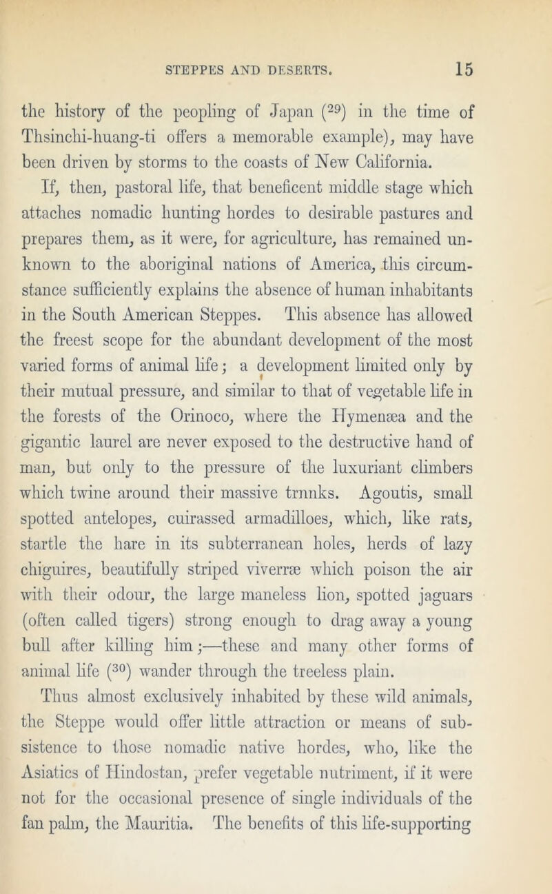 the history of the peopling of Japan (29) in the time of Thsinchi-huang-ti offers a memorable example), may have been driven by storms to the coasts of New California. If, then, pastoral life, that beneficent middle stage which attaches nomadic hunting hordes to desirable pastures and prepares them, as it were, for agriculture, has remained un- known to the aboriginal nations of America, .this circum- stance sufficiently explains the absence of human inhabitants in the South American Steppes. This absence has allowed the freest scope for the abundant development of the most varied forms of animal life; a development limited only by their mutual pressure, and similar to that of vegetable life in the forests of the Orinoco, where the Hymenaea and the gigantic laurel are never exposed to the destructive hand of man, but only to the pressure of the luxuriant climbers which twine around their massive trunks. Agoutis, small spotted antelopes, cuirassed armadilloes, which, like rats, startle the hare in its subterranean holes, herds of lazy chiguires, beautifully striped viverrse which poison the air with their odour, the large maneless lion, spotted jaguars (often called tigers) strong enough to drag away a young bull after killing him;—these and many other forms of animal fife (30) wander through the treeless plain. Thus almost exclusively inhabited by these wild animals, the Steppe would offer little attraction or means of sub- sistence to those nomadic native hordes, who, like the Asiatics of Hindostan, prefer vegetable nutriment, if it were not for the occasional presence of single individuals of the fan palm, the Mauritia. The benefits of this life-supporting