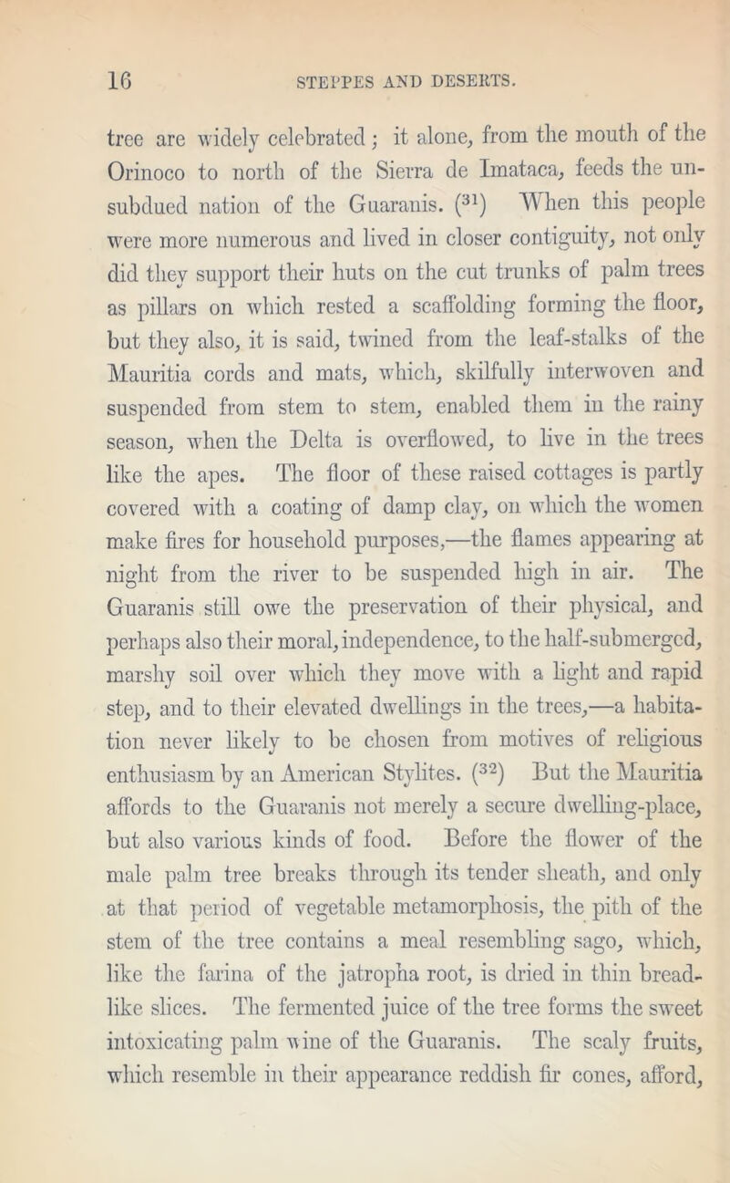 tree are widely celebrated ; it alone, from the mouth of the Orinoco to north of the Sierra de Imataca, feeds the un- subdued nation of the Guaranis. (31) When this people were more numerous and lived in closer contiguity, not only did they support their huts on the cut trunks of palm trees as pillars on which rested a scaffolding forming the floor, but they also, it is said, twined from the leaf-stalks of the Mauritia cords and mats, which, skilfully interwoven and suspended from stem to stem, enabled them in the rainy season, when the Delta is overflowed, to live in the trees like the apes. The floor of these raised cottages is partly covered with a coating of damp clay, on which the women make fires for household purposes,—the flames appearing at night from the river to be suspended high in air. The Guaranis still owe the preservation of their physical, and perhaps also their moral, independence, to the half-submerged, marshy soil over which they move with a light and rapid step, and to their elevated dwellings in the trees,—a habita- tion never likely to be chosen from motives of religious enthusiasm by an American Stylites. (3‘2) But the Mauritia affords to the Guaranis not merely a secure dwelling-place, but also various kinds of food. Before the flower of the male palm tree breaks through its tender sheath, and only at that period of vegetable metamorphosis, the pith of the stem of the tree contains a meal resembling sago, which, like the farina of the jatropha root, is dried in thin bread- like slices. The fermented juice of the tree forms the sweet intoxicating palm wine of the Guaranis. The scaly fruits, which resemble in their appearance reddish fir cones, afford,