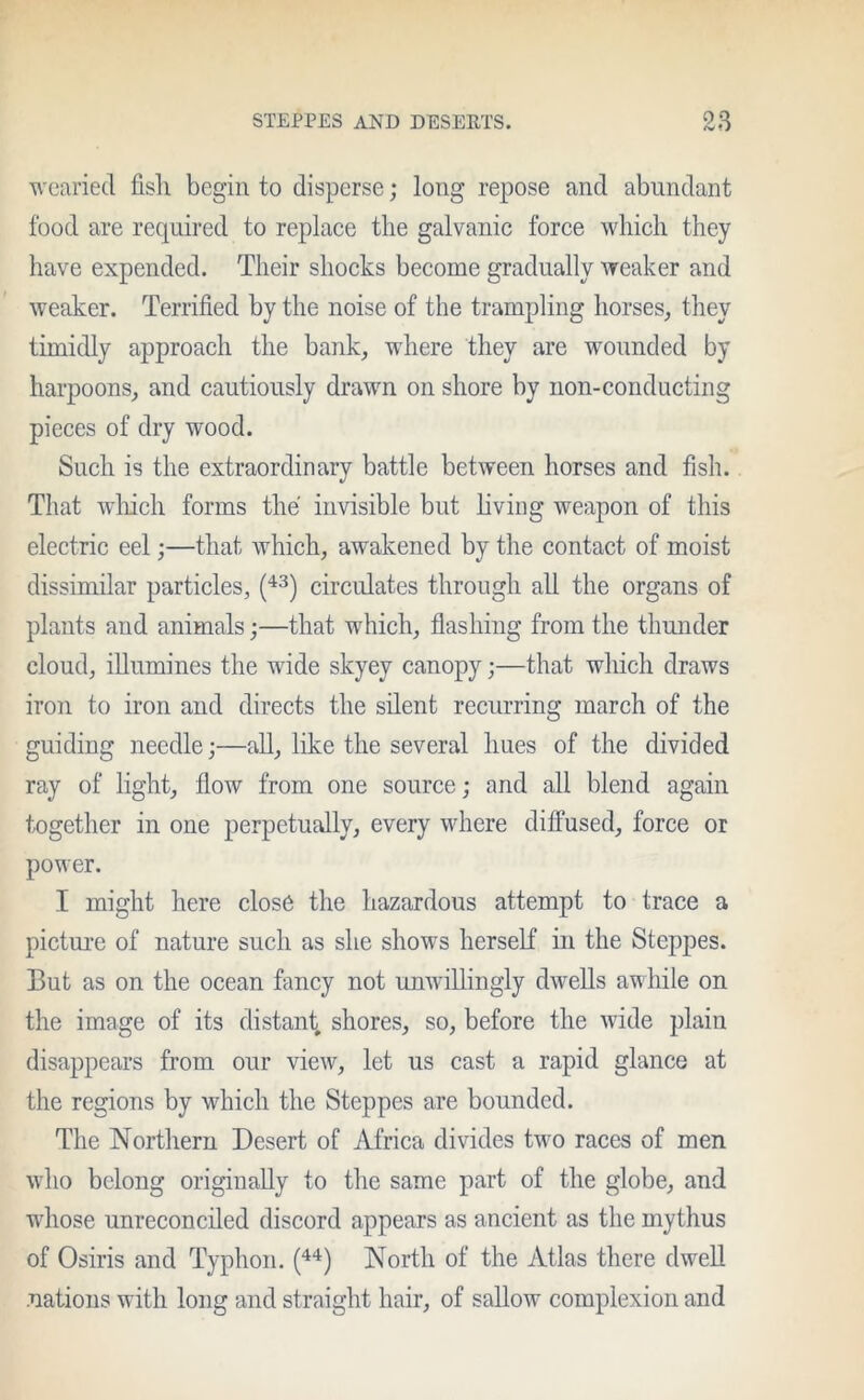 wearied fisli begin to disperse; long repose and abundant food are required to replace the galvanic force which they have expended. Their shocks become gradually weaker and weaker. Terrified by the noise of the trampling horses, they timidly approach the bank, where they are wounded by harpoons, and cautiously drawn on shore by non-conducting pieces of dry wood. Such is the extraordinary battle between horses and fish. That which forms the invisible but living weapon of this electric eel;—that which, awakened by the contact of moist dissimilar particles, (43) circulates through all the organs of plants and animals;—that which, flashing from the thunder cloud, illumines the wide skyey canopy;—that which draws iron to iron and directs the silent recurring march of the guiding needle;—all, like the several hues of the divided ray of light, flow from one source; and all blend again together in one perpetually, every where diffused, force or power. I might here close the hazardous attempt to trace a picture of nature such as she shows herself in the Steppes. But as on the ocean fancy not unwillingly dwells awhile on the image of its distant, shores, so, before the wide plain disappears from our view, let us cast a rapid glance at the regions by which the Steppes are bounded. The Northern Desert of Africa divides two races of men who belong originally to the same part of the globe, and whose unreconciled discord appears as ancient as the mythus of Osiris and Typhon. (44) North of the Atlas there dwell .nations with long and straight hair, of sallow complexion and