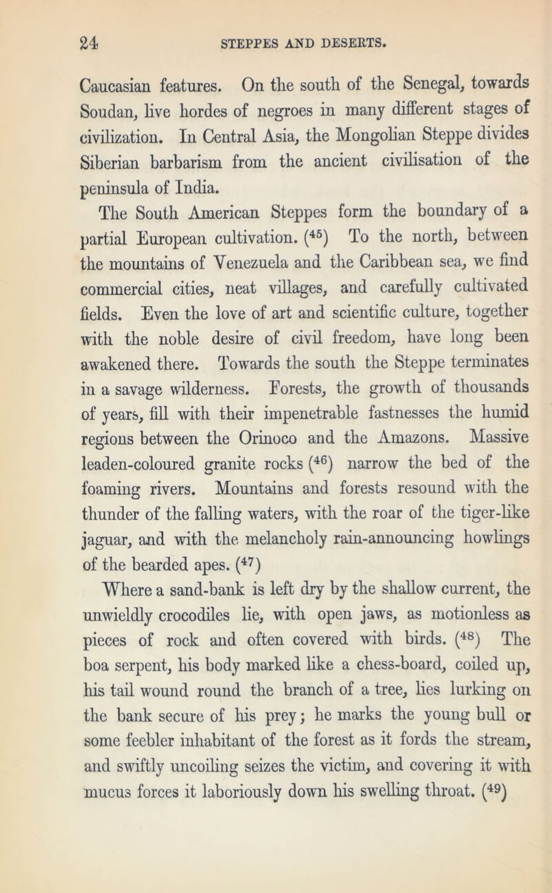 Caucasian features. On the south of the Senegal, towards Soudan, live hordes of negroes in many different stages of civilization. In Central Asia, the Mongolian Steppe divides Siberian barbarism from the ancient civilisation of the peninsula of India. The South American Steppes form the boundary of a partial European cultivation. (45) To the north, between the mountains of Venezuela and the Caribbean sea, we find commercial cities, neat villages, and carefully cultivated fields. Even the love of art and scientific culture, together with the noble desire of civil freedom, have long been awakened there. Towards the south the Steppe terminates in a savage wilderness. Eorests, the growth of thousands of years, fill with their impenetrable fastnesses the humid regions between the Orinoco and the Amazons. Massive leaden-coloured granite rocks (46) narrow the bed of the foaming rivers. Mountains and forests resound with the thunder of the falling waters, with the roar of the tiger-like jaguar, and with the melancholy rain-announcing howlings of the bearded apes. (47) Where a sand-bank is left dry by the shallow current, the unwieldly crocodiles lie, with open jaws, as motionless as pieces of rock and often covered with birds. (48) The boa serpent, his body marked like a chess-board, coiled up, his tail wound round the branch of a tree, lies lurking on the bank secure of his prey; he marks the young bull or some feebler inhabitant of the forest as it fords the stream, and swiftly uncoiling seizes the victim, and covering it with mucus forces it laboriously down his swelling throat. (49)