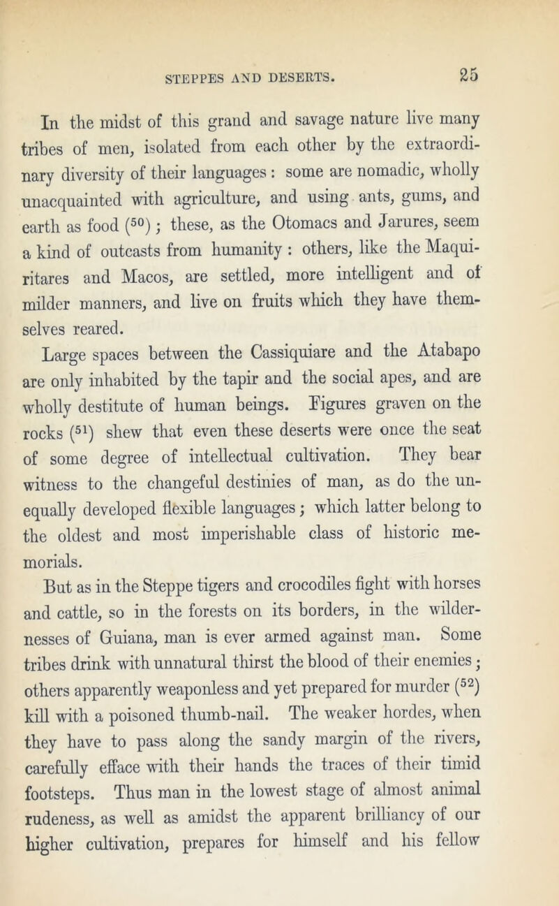 In the midst of this grand and savage nature live many tribes of men, isolated from each other by the extraordi- nary diversity of their languages : some are nomadic, wholly unacquainted with agriculture, and using ants, gums, and earth as food j these, as the Otomacs and Jaiures, seem a kind of outcasts from humanity : others, like the Maqui- ritares and Macos, are settled, more intelligent and ot milder manners, and live on fruits which they have them- selves reared. Large spaces between the Cassiquiare and the Atabapo are only inhabited by the tapir and the social apes, and are wholly destitute of human beings. Figures graven on the rocks (51) shew that even these deserts were once the seat of some degree of intellectual cultivation. They bear witness to the changeful destinies of man, as do the un- equally developed flexible languages; which latter belong to the oldest and most imperishable class of historic me- morials. But as in the Steppe tigers and crocodiles fight with horses and cattle, so in the forests on its borders, in the wilder- nesses of Guiana, man is ever armed against man. Some tribes drink with unnatural thirst the blood of their enemies ■ others apparently weaponless and yet prepared for murder (52) kill with a poisoned thumb-nail. The weaker hordes, when they have to pass along the sandy margin of the rivers, carefully efface with their hands the traces of their timid footsteps. Thus man in the lowest stage of almost animal rudeness, as well as amidst the apparent brilliancy of our higher cultivation, prepares for himself and his fellow