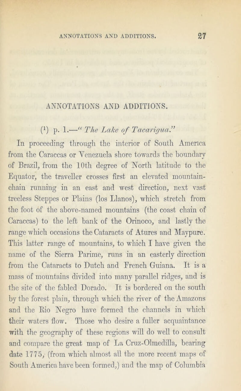 ANNOTATIONS AND ADDITIONS. (x) p. 1.—“ The Lake of Tacarigua.” In proceeding through the interior of South America from the Caraccas or Venezuela shore towards the boundary V of Brazil, from the 10th degree of North latitude to the Equator, the traveller crosses first an elevated mountain- chain running in an east and west direction, next vast treeless Steppes or Plains (los Llanos), which stretch from the foot of the above-named mountains (the coast chain of Caraccas) to the left bank of the Orinoco, and lastly the range which occasions the Cataracts of Atures and Maypure. This latter range of mountains, to which I have given the name of the Sierra Parime, runs in an easterly direction from the Cataracts to Dutch and French Guiana. It is a mass of mountains divided into many parallel ridges, and is the site of the fabled Dorado. It is bordered on the south by the forest plain, through which the river of the Amazons and the Pdo Negro have formed the channels in which their waters flow. Those who desire a fuller acquaintance with the geography of these regions will do well to consult and compare the great map of La Cruz-Olmedilla, bearing date 1775, (from which almost all the more recent maps of South America have been formed,) and the map of Columbia