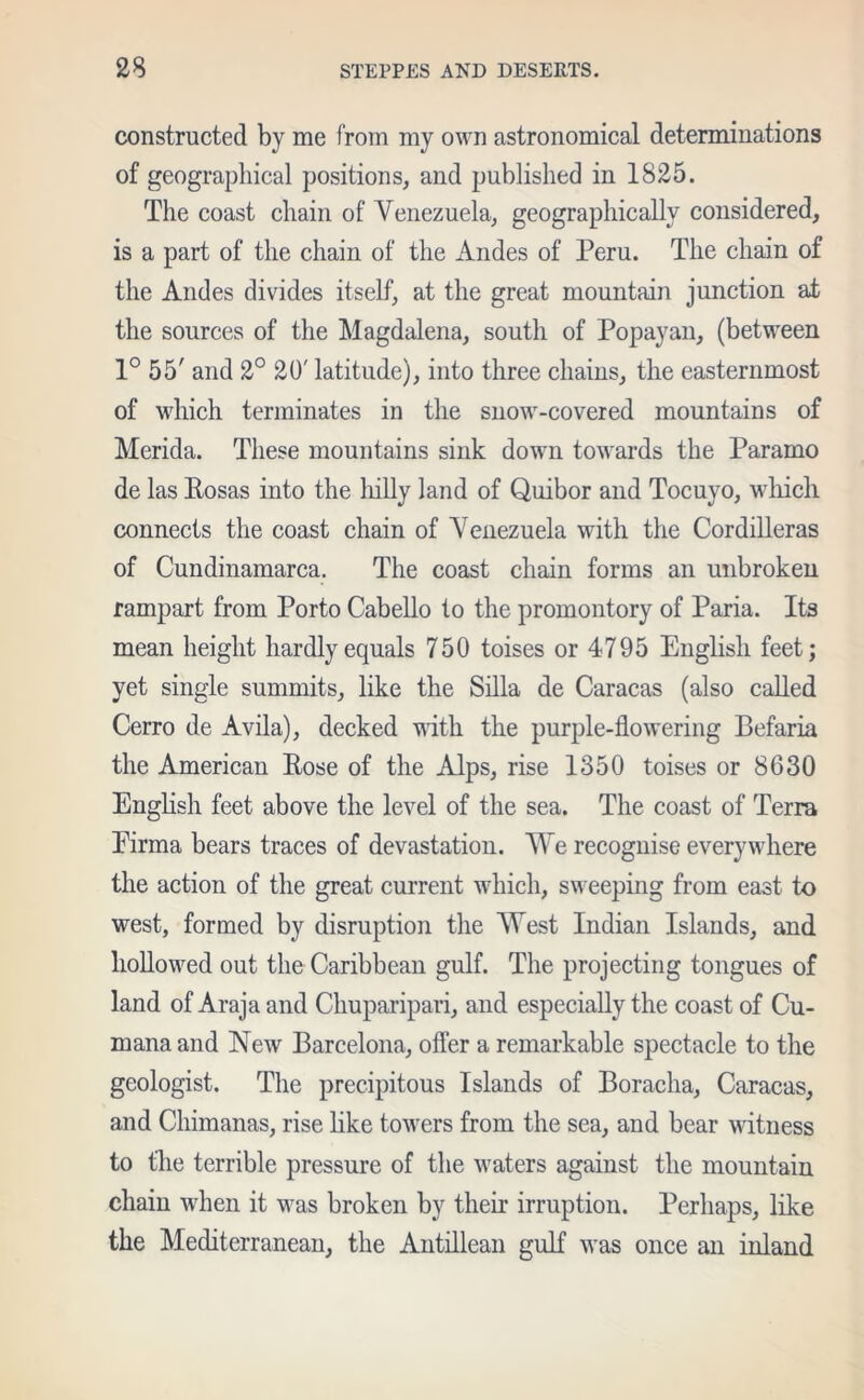 constructed by me from my own astronomical determinations of geographical positions, and published in 1825. The coast chain of Yenezuela, geographically considered, is a part of the chain of the Andes of Peru. The chain of the Andes divides itself, at the great mountain junction at the sources of the Magdalena, south of Popayan, (between 1° 55' and 2° 20' latitude), into three chains, the easternmost of which terminates in the snow-covered mountains of Merida. These mountains sink down towards the Paramo de las Rosas into the liilly land of Quibor and Tocuyo, which connects the coast chain of Yenezuela with the Cordilleras of Cundinamarca. The coast chain forms an unbroken rampart from Porto Cabello to the promontory of Paria. Its mean height hardly equals 750 toises or 4795 English feet; yet single summits, like the Silla de Caracas (also called Cerro de Avila), decked with the purple-flowering Befaria the American Rose of the Alps, rise 1350 toises or 8630 English feet above the level of the sea. The coast of Terra Eirma bears traces of devastation. We recognise everywhere the action of the great current which, sweeping from east to west, formed by disruption the West Indian Islands, and hollowed out the Caribbean gulf. The projecting tongues of land of Araja and Chuparipari, and especially the coast of Cu- manaand New Barcelona, offer a remarkable spectacle to the geologist. The precipitous Islands of Boracha, Caracas, and Chimanas, rise like to'wers from the sea, and bear witness to the terrible pressure of the waters against the mountain chain when it was broken by their irruption. Perhaps, like the Mediterranean, the Antillean gulf was once an inland