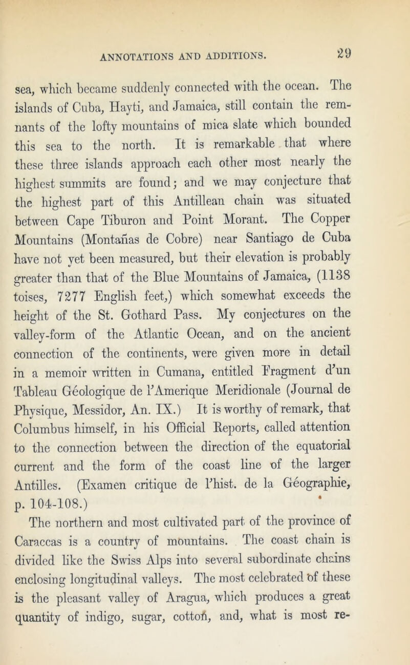 sea, which became suddenly connected with the ocean. The islands of Cuba, Hayti, and Jamaica, still contain the rem- nants of the lofty mountains of mica slate which bounded this sea to the north. It is remarkable that where these three islands approach each other most nearly the highest summits are found; and we may conjecture that the highest part of this Antillean chain was situated between Cape Tiburon and Point Morant. The Copper Mountains (Montanas de Cobre) near Santiago de Cuba have not vet been measured, but their elevation is probably greater than that of the Blue Mountains of Jamaica, (1138 toises, 7277 English feet,) which somewhat exceeds the height of the St. Gothard Pass. My conjectures on the valley-form of the Atlantic Ocean, and on the ancient connection of the continents, were given more in detail in a memoir written in Curnana, entitled Pragment d’un Tableau Geologique de TAmerique Meridionale (Journal de Physique, Messidor, An. IX.) It is worthy of remark, that Columbus himself, in his Official Reports, called attention to the connection between the direction of the equatorial current and the form of the coast line of the larger Antilles. (Examen critique de Thist. de la Geographic, p. 104-108.) The northern and most cultivated part of the province of Caraccas is a country of mountains. The coast chain is divided like the Swiss Alps into several subordinate chains enclosing longitudinal valleys. The most celebrated t)f these is the pleasant valley of Aragua, which produces a great quantity of indigo, sugar, cottoh, and, what is most re-