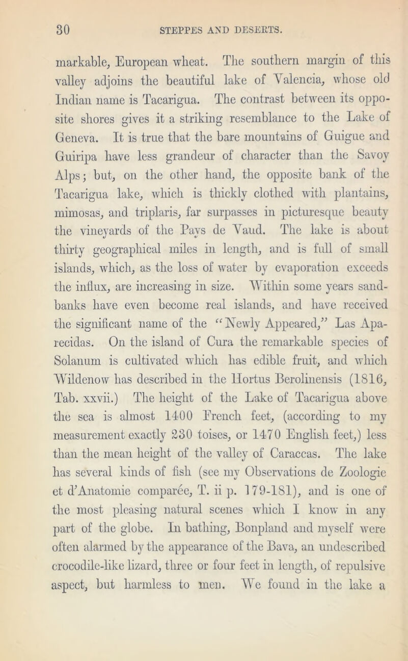 markable, European wheat. The southern margin of this valley adjoins the beautiful lake of A alencia, whose old Indian name is Tacarigua. The contrast between its oppo- site shores gives it a striking resemblance to the Lake of Geneva. It is true that the bare mountains of Guigue and Guiripa have less grandeur of character than the Savoy Alps; but, on the other hand, the opposite bank of the Tacarigua lake, which is thickly clothed with plantains, mimosas, and triplaris, far surpasses in picturesque beauty the vineyards of the Pays de Yaud. The lake is about thirty geographical miles in length, and is full of small islands, which, as the loss of water by evaporation exceeds the influx, are increasing in size. W ithin some years sand- banks have even become real islands, and have received the significant name of the “ Newly Appeared,” Las Apa- recidas. On the island of Cura the remarkable species of Solanum is cultivated which has edible fruit, and which Wildenow has described in the llortus Berolinensis (1816, Tab. xxvii.) The height of the Lake of Tacarigua above the sea is almost 1400 Trench feet, (according to my measurement exactly 230 toises, or 1470 English feet,) less than the mean height of the valley of Caraccas. The lake has several kinds of fish (see my Observations de Zoologie et d;Anatomic comparee, T. ii p. 179-181), and is one of the most pleasing natural scenes which I know in any part of the globe. In bathing, Bonpland and myself were often alarmed by the appearance of the Bava, an undescribed crocodile-like lizard, three or four feet in length, of repulsive aspect, but harmless to men. We found in the lake a