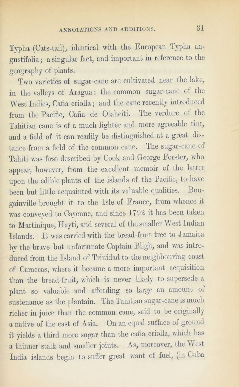 Typha (Cats-tail), identical with the European Typha an- gnstifoiia; a singular fact, and important in reference to the geography of plants. Two varieties of sugar-cane are cultivated near the lake, in the valleys of Aragua: the common sugar-cane of the West Indies, Cana criolla; and the cane recently introduced from the Pacific, Cafia de Otaheiti. The verdure of the Tahitian cane is of a much lighter and more agreeable tint, and a field of it can readily be distinguished at a great dis- tance from a field of the common cane. The sugar-cane of Tahiti was first described by Cook and George Forster, who appear, however, from the excellent memoir of the latter upon the edible plants of the islands of the Pacific, to have been but little acquainted with its valuable qualities. Bou- gainville brought it to the Isle of France, from whence it was conveyed to Cayenne, and since 1792- it has been taken to Martinique, Hayti, and several of the smaller West Indian Islands. It was carried with the bread-fruit tree to Jamaica by the brave but unfortunate Captain Bligh, and was intro- duced from the Island of Trinidad to the neighbouring coast of Caraccas, where it became a more important acquisition than the bread-fruit, which is never likely to supersede a plant so valuable and affording so large an amount ol sustenance as the plantain. The Tahitian sugar-cane is much richer in juice than the common cane, said to be originally a native of the east of Asia. On an equal surface ol ground it yields a third more sugar than the cana criolla, which has a thinner stalk and smaller joints. As, moreover, the Av est India islands begin to suffer great want of fuel, (in Cuba