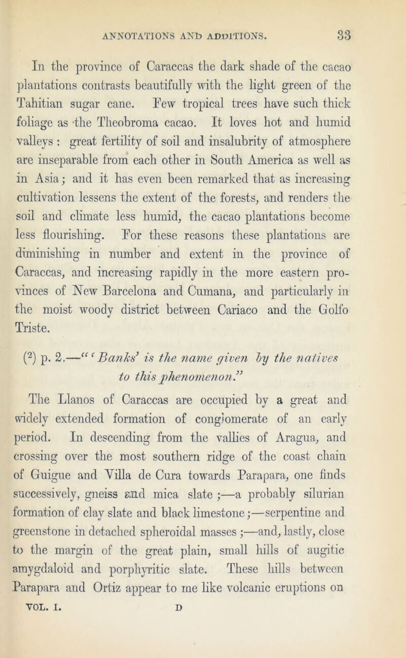 In the province of Caraccas the dark shade of the cacao plantations contrasts beautifully with the light green of the Tahitian sugar cane. Few tropical trees have such thick foliage as -the Theobroma cacao. It loves hot and humid valleys : great fertility of soil and insalubrity of atmosphere are inseparable from each other in South America as well as in Asia; and it has even been remarked that as increasing cultivation lessens the extent of the forests, and renders the soil and climate less humid, the cacao plantations become less flourishing. For these reasons these plantations are diminishing in number and extent in the province of Caraccas, and increasing rapidly in the more eastern pro- vinces of New Barcelona and Cumana, and particularly in the moist woody district between Cariaco and the Golfo Triste. (2) p. 2.—“ ‘ Banks’ is the name c/iven by the natives to this phenomenon .” The Llanos of Caraccas are occupied by a great and widely extended formation of conglomerate of an early period. In descending from the vallies of Aragua, and crossing over the most southern ridge of the coast chain of Guigue and Villa de Cura towards Parapara, one finds successively, gneiss and mica slate ;—a probably silurian formation of clay slate and black limestone;—serpentine and greenstone in detached spheroidal masses ;—and, lastly, close to the margin of the great plain, small hills of augitic amygdaloid and porphyritic slate. These hills between Parapara and Ortiz appear to me like volcanic eruptions on YOL. I. D