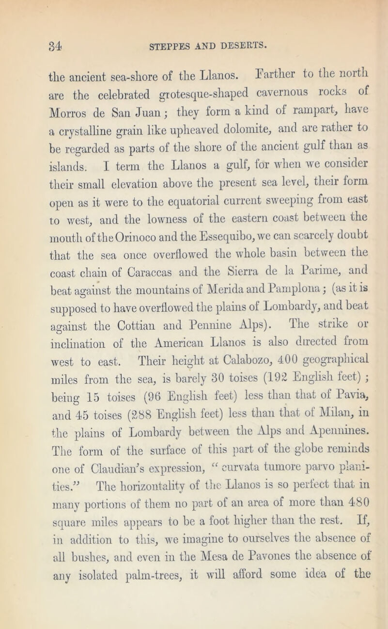 the ancient sea-shore of the Llanos. Farther to the north are the celebrated grotesque-shaped cavernous rocks of Morros de San Juan; they form a kind of rampart, have a crystalline grain like upheaved dolomite, and are rather to be regarded as parts of the shore ot the ancient gulf than as islands. I term the Llanos a gulf, for when we consider their small elevation above the present sea level, their form open as it were to the equatorial current sweeping from east to west, and the lowness of the eastern coast between the mouth of the Orinoco and the Essequibo, we can scarcely doubt that the sea once overflowed the whole basin between the coast chain of Caraccas and the Sierra de la Lari me, and beat against the mountains of Merida and Pamplona; (as it is supposed to have overflowed the plains of Lombardy, and beat against the Cottian and Pennine Alps). The strike or inclination of the American Llanos is also directed from west to east. Their height at Calabozo, 400 geographical miles from the sea, is barely 30 toises (192 English teet) ; being 15 toises (96 English feet) less than that of Pavia, and 45 toises (288 English feet) less than that ot Milan, in the plains of Lombardy between the Alps and Apennines. The form of the surface of this part of the globe reminds one of Claudian's expression, “ curvata tumore parvo plain- ties.” The horizontality of the Llanos is so perfect that in many portions of them no part of an area of more than 480 square miles appears to be a foot higher than the rest. If, in addition to this, we imagine to ourselves the absence of all bushes, and even in the Mesa de Pavones the absence ot any isolated palm-trees, it will afford some idea of the