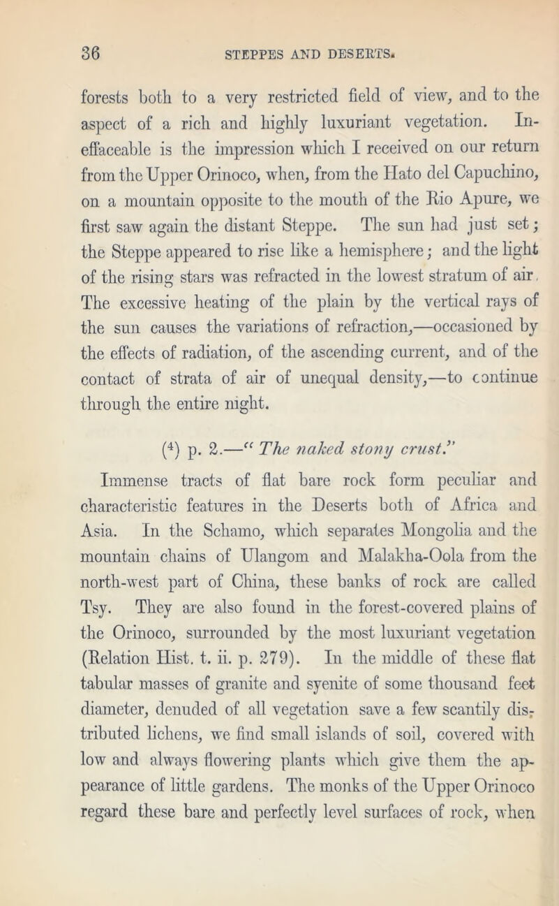 forests both to a very restricted field of view, and to the aspect of a rich and highly luxuriant vegetation. In- effaceable is the impression which I received on our return from the Upper Orinoco, when, from the Hato del Capuchino, on a mountain opposite to the mouth of the Dio Apure, we first saw again the distant Steppe. The sun had just set; the Steppe appeared to rise like a hemisphere; and the light of the rising stars was refracted in the lowest stratum of air The excessive heating of the plain by the vertical rays of the sun causes the variations of refraction,—occasioned by the effects of radiation, of the ascending current, and of the contact of strata of air of unequal density,—to continue tlirougli the entire night. (4) p. 2.—“ The naked stony crust.” Immense tracts of flat bare rock form peculiar and characteristic features in the Deserts both of Africa and Asia. In the Schamo, which separates Mongolia and the mountain chains of Ulangom and Malakha-Oola from the north-west part of China, these banks of rock are called Tsy. They are also found in the forest-covered plains of the Orinoco, surrounded by the most luxuriant vegetation (Delation Hist. t. ii. p. 279). In the middle of these flat tabular masses of granite and syenite of some thousand feet diameter, denuded of all vegetation save a few scantily disr tributed lichens, we find small islands of soil, covered with low and always flowering plants which give them the ap- pearance of little gardens. The monks of the Upper Orinoco regard these bare and perfectly level surfaces of rock, when