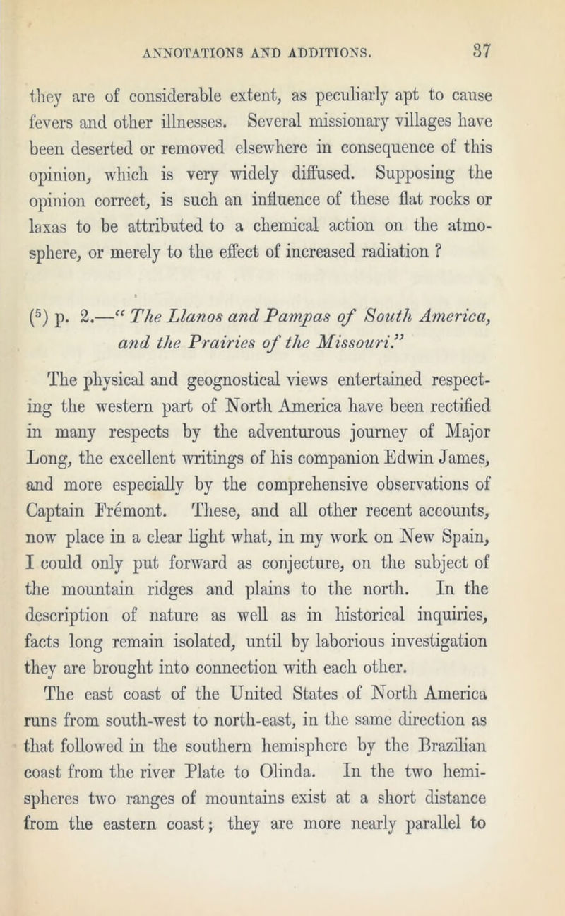 they are of considerable extent, as peculiarly apt to cause fevers and other illnesses. Several missionary villages have been deserted or removed elsewhere in consequence of this opinion, which is very widely diffused. Supposing the opinion correct, is such an influence of these flat rocks or laxas to be attributed to a chemical action on the atmo- sphere, or merely to the effect of increased radiation ? • (5) p. 2.—“ The Llanos and Pampas of South America, and the Prairies of the Missouri The physical and geognostical views entertained respect- ing the western part of North America have been rectified in many respects by the adventurous journey of Major Long, the excellent writings of his companion Edwin James, and more especially by the comprehensive observations of Captain Eremont. These, and all other recent accounts, now place in a clear light what, in my work on New Spain, I could only put forward as conjecture, on the subject of the mountain ridges and plains to the north. In the description of nature as well as in historical inquiries, facts long remain isolated, until by laborious investigation they are brought into connection with each other. The east coast of the United States of North America runs from south-west to north-east, in the same direction as that followed in the southern hemisphere by the Brazilian coast from the river Plate to Olinda. In the two hemi- spheres two ranges of mountains exist at a short distance from the eastern coast; they are more nearly parallel to