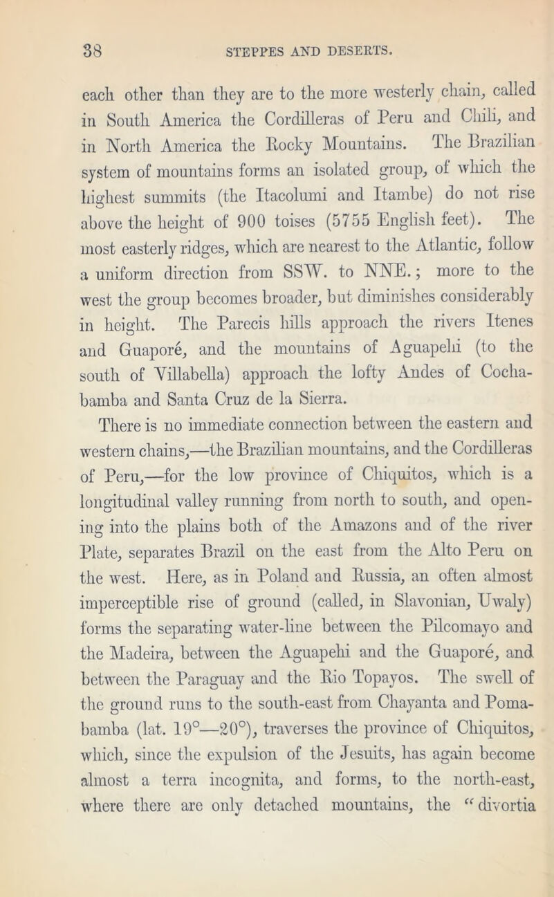 each other than they are to the more westerly chain, called in South America the Cordilleras of Peru and Chili, and in North America the Rocky Mountains, The Brazilian system of mountains forms an isolated group, ol which the highest summits (the Itacolumi and Itambe) do not rise above the height of 900 toises (5755 English feet). The most easterly ridges, which are nearest to the Atlantic, follow a uniform direction from SSW. to NNE.; more to the west the group becomes broader, but diminishes considerably in height. The Parecis hills approach the rivers Itenes and Guapore, and the mountains of Aguapelii (to the south of Yillabella) approach the lofty Andes of Cocha- bamba and Santa Cruz de la Sierra. There is no immediate connection between the eastern and western chains,—the Brazilian mountains, and the Cordilleras of Peru,—for the low province of Chiquitos, which is a longitudinal valley running from north to south, and open- ing into the plains both of the Amazons and of the river Plate, separates Brazil on the east from the Alto Peru on the west. Here, as in Poland and Russia, an often almost imperceptible rise of ground (called, in Slavonian, Uwaly) forms the separating water-hue between the Pilcomayo and the Madeira, between the Aguapehi and the Guapore, and between the Paraguay and the Rio Topayos. The swell of the ground runs to the south-east from Chayanta and Poma- bamba (lat. 19°—20°), traverses the province of Chiquitos, which, since the expulsion of the Jesuits, has again become almost a terra incognita, and forms, to the north-east, where there are only detached mountains, the “ divortia