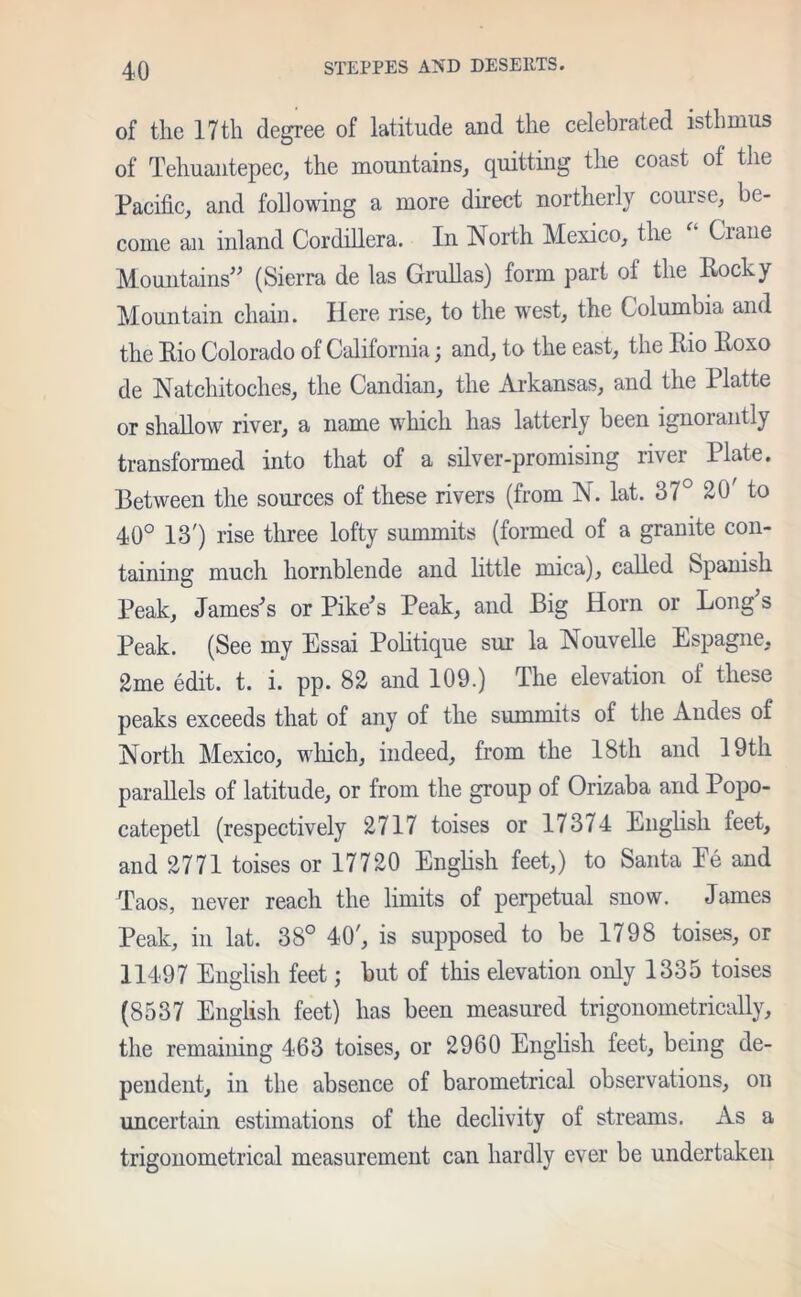 of the 17th degree of latitude and the celebrated isthmus of Tehuantepec, the mountains, quitting the coast of the Pacific, and following a more direct northerly course, be- come an inland Cordillera. In North Mexico, the Ciane Mountains” (Sierra de las Grullas) form part of the Rocky Mountain chain. Here rise, to the west, the Columbia and the Rio Colorado of California; and, to the east, the Rio Roxo de Natchitoches, the Candian, the Arkansas, and the Platte or shallow river, a name which has latterly been ignorantly transformed into that of a silver-promising river Plate. Between the sources of these rivers (from N. lat. 37° 20 to 40° 13') rise three lofty summits (formed of a granite con- taining much hornblende and little mica), called Spanish Peak, James's or Pike's Peak, and Big Horn or Long's Peak. (See my Essai Politique sur la Nouvelle Espagne, 2me edit. t. i. pp. 82 and 109.) The elevation of these peaks exceeds that of any of the summits of the Andes of North Mexico, which, indeed, from the 18th and 19th parallels of latitude, or from the group of Orizaba and Popo- catepetl (respectively 2717 toises or 17374 English feet, and 2771 toises or 17720 English feet,) to Santa Ee and Taos, never reach the limits of perpetual snow. James Peak, in lat. 38° 40', is supposed to be 1798 toises, or 11497 English feet; but of this elevation only 1335 toises (8537 English feet) has been measured trigonometrically, the remaining 463 toises, or 2960 English feet, being de- pendent, in the absence of barometrical observations, on uncertain estimations of the declivity of streams. As a trigonometrical measurement can hardly ever be undertaken