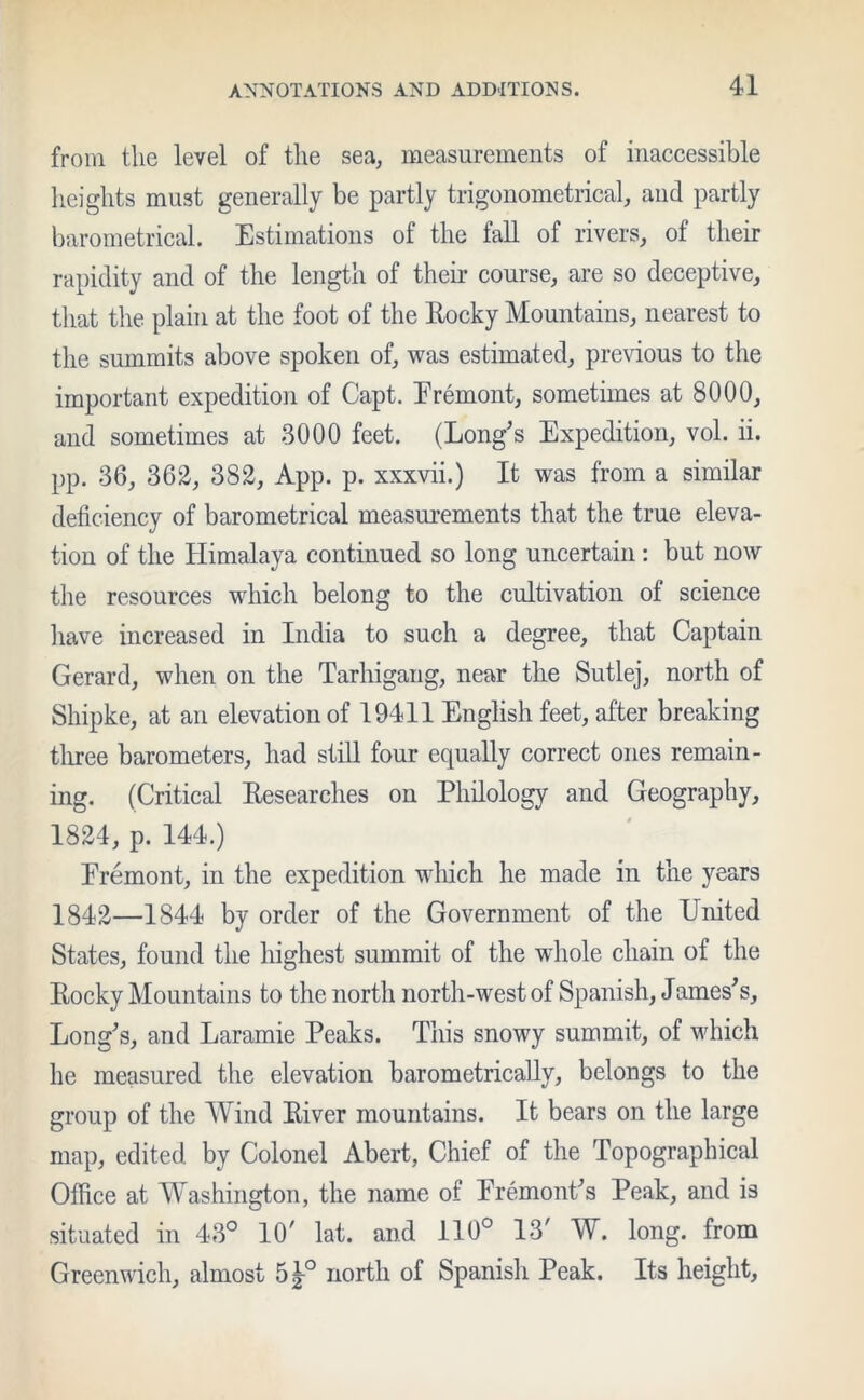 from the level of the sea, measurements of inaccessible heights must generally be partly trigonometrical, and partly barometrical. Estimations of the fall of rivers, of their rapidity and of the length of their course, are so deceptive, that the plain at the foot of the Rocky Mountains, nearest to the summits above spoken of, was estimated, previous to the important expedition of Capt. Eremont, sometimes at 8000, and sometimes at 3000 feet. (Long's Expedition, vol. ii. pp. 36, 362, 382, App. p. xxxvii.) It was from a similar deficiency of barometrical measurements that the true eleva- tion of the Himalaya continued so long uncertain : but now the resources which belong to the cultivation of science have increased in India to such a degree, that Captain Gerard, when on the Tarhigang, near the Sutlej, north of Shipke, at an elevation of 19411 English feet, after breaking three barometers, had still four equally correct ones remain- ing. (Critical Researches on Philology and Geography, 1824, p. 144.) Eremont, in the expedition which he made in the years 1842—1844 by order of the Government of the United States, found the highest summit of the whole chain of the Rocky Mountains to the north north-west of Spanish, James's. Long's, and Laramie Peaks. This snowy summit, of which he measured the elevation barometrically, belongs to the group of the Wind River mountains. It bears on the large map, edited by Colonel Abert, Chief of the Topographical Office at Washington, the name of Eremont's Peak, and is situated in 43° 10/ lat. and 110° 13' W. long, from Greenwich, almost 5£° north of Spanish Peak. Its height.