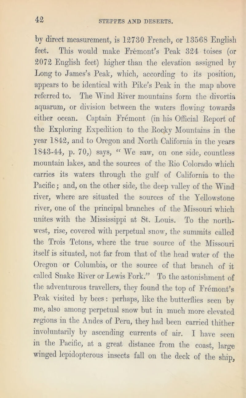 by direct measurement, is 12730 French, or 13568 English feet. This would make Fremont’s Peak 324 toises (or 2072 English feet) higher than the elevation assigned by Long to James’s Peak, which, according to its position, appears to be identical with Pike’s Peak in the map above referred to. The Wind River mountains form the divortia aquarum, or division between the waters flowing towards either ocean. Captain Fremont (in his Official Report of the Exploring Expedition to the llocky Mountains in the year 1842, and to Oregon and North California in the years 1843-44, p. 70,) says, “ We saw, on one side, countless mountain lakes, and the sources of the Rio Colorado which carries its waters through the gulf of California to the Pacific; and, on the other side, the deep valley of the Wind river, where are situated the sources of the Yellowstone river, one of the principal branches of the Missouri which unites Avith the Mississippi at St. Louis. To the north- west, rise, covered with perpetual snow, the summits called the Trois Tetons, where the true source of the Missouri itself is situated, not far from that of the head water of the Oregon or Columbia, or the source of that branch of it called Snake River or Lewis Fork.” To the astonishment of the adventurous travellers, they found the top of Fremont’s Peak visited by bees: perhaps, like the butterflies seen by me, also among perpetual snow but in much more elevated regions in the Andes of Peru, they had been carried thither involuntarily by ascending currents of air. I have seen in the Pacific, at a great distance from the coast, large winged lepidopterous insects fall on the deck of the ship,