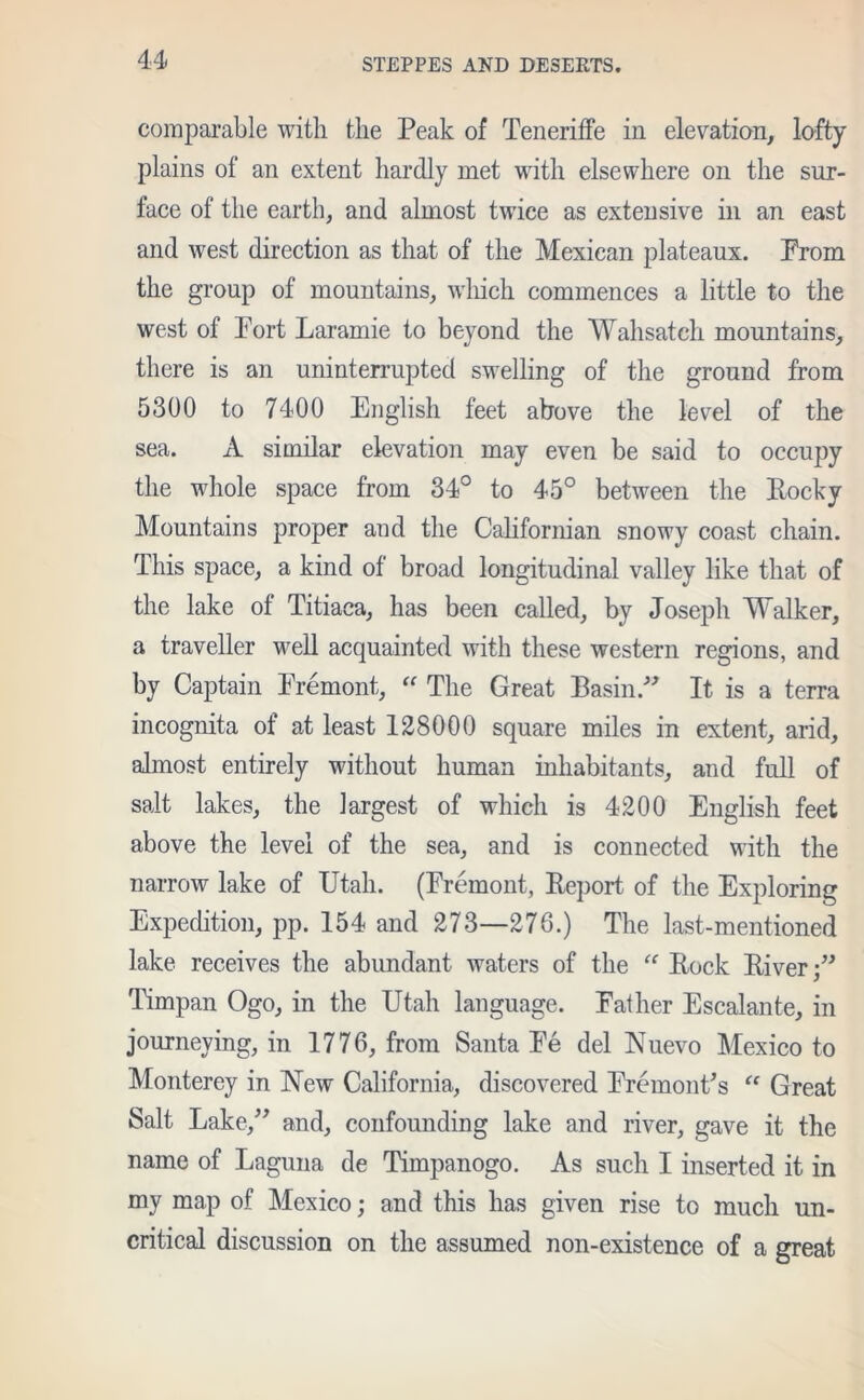 comparable with the Peak of Teneriffe in elevation, lofty plains of an extent hardly met with elsewhere on the sur- face of the earth, and almost twice as extensive in an east and west direction as that of the Mexican plateaux. Prom the group of mountains, which commences a little to the west of Port Laramie to beyond the Wahsatch mountains, there is an uninterrupted swelling of the ground from 5300 to 7400 English feet above the level of the sea. A similar elevation may even be said to occupy the whole space from 34° to 45° between the Pocky Mountains proper and the Californian snowy coast chain. This space, a kind of broad longitudinal valley like that of the lake ot Titiaca, has been called, by Joseph Walker, a traveller well acquainted with these western regions, and by Captain Premont, “ The Great Basin ” It is a terra incognita of at least 128000 square miles in extent, arid, almost entirely without human inhabitants, and full of salt lakes, the largest of which is 4200 English feet above the level of the sea, and is connected with the narrow lake of Utah. (Premont, Eeport of the Exploring Expedition, pp. 154 and 273—276.) The last-mentioned lake receives the abundant waters of the “ Pock Piver;” Timpan Ogo, in the Utah language. Pather Escalante, in journeying, in 1776, from Santa Pe del Nuevo Mexico to Monterey in New California, discovered PremonPs “ Great Salt Lake,” and, confounding lake and river, gave it the name of Laguna de Timpanogo. As such I inserted it in my map of Mexico; and this has given rise to much un- critical discussion on the assumed non-existence of a great