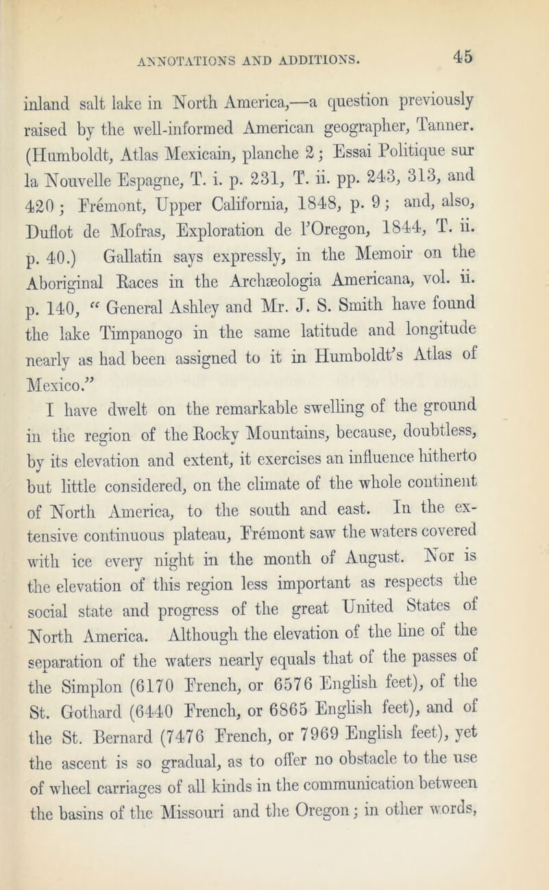 inland salt lake in North America,—a question previously raised by the well-informed American geographer, Tanner. (Humboldt, Atlas Mexicain, planche 2; Essai Politique sur la Nouvelle Espagne, T. i. p. 231, T. ii. pp. 243, 31o, and 420; Eremont, Upper California, 1848, p. 9; and, also, Duflot de Mofras, Exploration de TOregon, 1844, T. ii. p. 40.) Gallatin says expressly, in the Memoir on the Aboriginal Races in the Archseologia Americana, vol. ii. p. 140, “ General Ashley and Mr. J. S. Smith have found the lake Timpanogo in the same latitude and longitude nearly as had been assigned to it in Humboldt’s Atlas of Mexico.” I have dwelt on the remarkable swelling of the ground in the region of the Rocky Mountains, because, doubtless, by its elevation and extent, it exercises an influence hitherto but little considered, on the climate of the whole continent of North America, to the south and east. In the ex- tensive continuous plateau, Eremont saw the waters covered with ice every night in the month of August. Nor is the elevation of this region less important as respects the social state and progress of the great United States of North America. Although the elevation of the hue of the separation of the waters nearly equals that of the passes of the Simplon (6170 Erench, or 6576 English feet), of the St. Gothard (6440 Erench, or 6865 English feet), and of the St. Bernard (7476 Erench, or 7969 English feet), yet the ascent is so gradual, as to oiler no obstacle to the use of wheel carriages of all kinds in the communication between the basins of the Missouri and the Oregon; in other words,