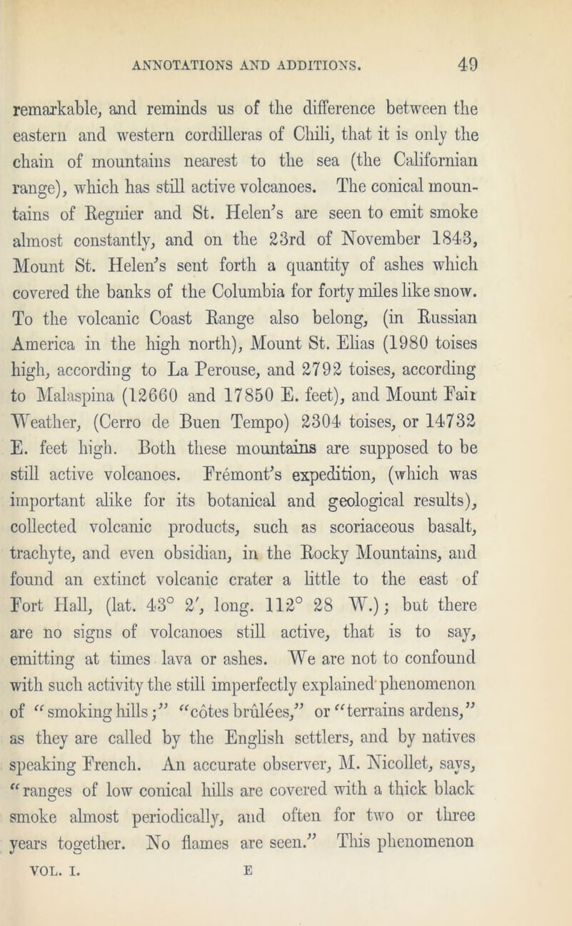 remarkable, and reminds us of the difference between the eastern and western cordilleras of Chili, that it is only the chain of mountains nearest to the sea (the Californian range), which has still active volcanoes. The conical moun- tains of Regnier and St. Helen’s are seen to emit smoke almost constantly, and on the 23rd of November 1843, Mount St. Helen’s sent forth a quantity of ashes which covered the banks of the Columbia for forty miles like snow. To the volcanic Coast Range also belong, (in Russian America in the high north), Mount St. Elias (1980 toises high, according to La Perouse, and 2792 toises, according to Malaspina (12660 and 17850 E. feet), and Mount Pair Weather, (Cerro de Buen Tempo) 2304 toises, or 14732 E. feet high. Both these mountains are supposed to be still active volcanoes. Fremont’s expedition, (which was important alike for its botanical and geological results), collected volcanic products, such as scoriaceous basalt, trachyte, and even obsidian, in the Rocky Mountains, and found an extinct volcanic crater a little to the east of Fort Hall, (lat. 43° 2', long. 112° 28 W.); but there are no signs of volcanoes still active, that is to say, emitting at times lava or ashes. We are not to confound with such activity the still imperfectly explained phenomenon of “ smoking hills“cotes bmlees,” or “terrains ardens,” as they are called by the English settlers, and by natives speaking French. An accurate observer, M. Nicollet, says, “ranges of low conical hills are covered with a thick black smoke almost periodically, and often for two or three years together. No flames are seen.” This phenomenon VOL. I. E