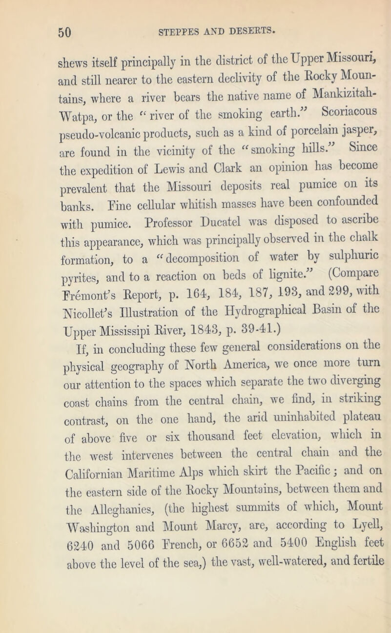 shews itself principally in the district of the Upper Missouri, and still nearer to the eastern declivity of the Rocky Moun- tains, where a river bears the native name of Mankizitali- Watpa, or the “ river of the smoking earth.” Scoriacous pseudo-volcanic products, such as a kind of porcelain jasper, are found in the vicinity of the “ smoking hills.” Since the expedition of Lewis and Clark an opinion has become prevalent that the Missouri deposits real pumice on its banks. Line cellular whitish masses have been confounded with pumice. Professor Ducatel was disposed to ascribe this appearance, which was principally observed in the chalk formation, to a “ decomposition of water by sulphuric pyrites, and to a reaction on beds of lignite.” (Compare Premont's Report, p. 164, 184, 187, 193, and 299, with Nicollet's Illustration of the Hydrographical Basin of the Upper Mississipi River, 1843, p. 39-41.) If, in concluding these few general considerations on the physical geography of North America, we once more turn our attention to the spaces which separate the two diverging coast chains from the central chain, we find, in striking contrast, on the one hand, the arid uninhabited plateau of above five or six thousand feet elevation, which in the west intervenes between the centred chain and the Californian Maritime Alps which skirt the Pacific; and on the eastern side of the Rocky Mountains, between them and the Allcghanies, (the highest summits of which. Mount Washington and Mount Marcy, are, according to Lyell, 6240 and 5066 Prench, or 6652 and 5400 English feet above the level of the sea,) the vast, well-watered, and fertile