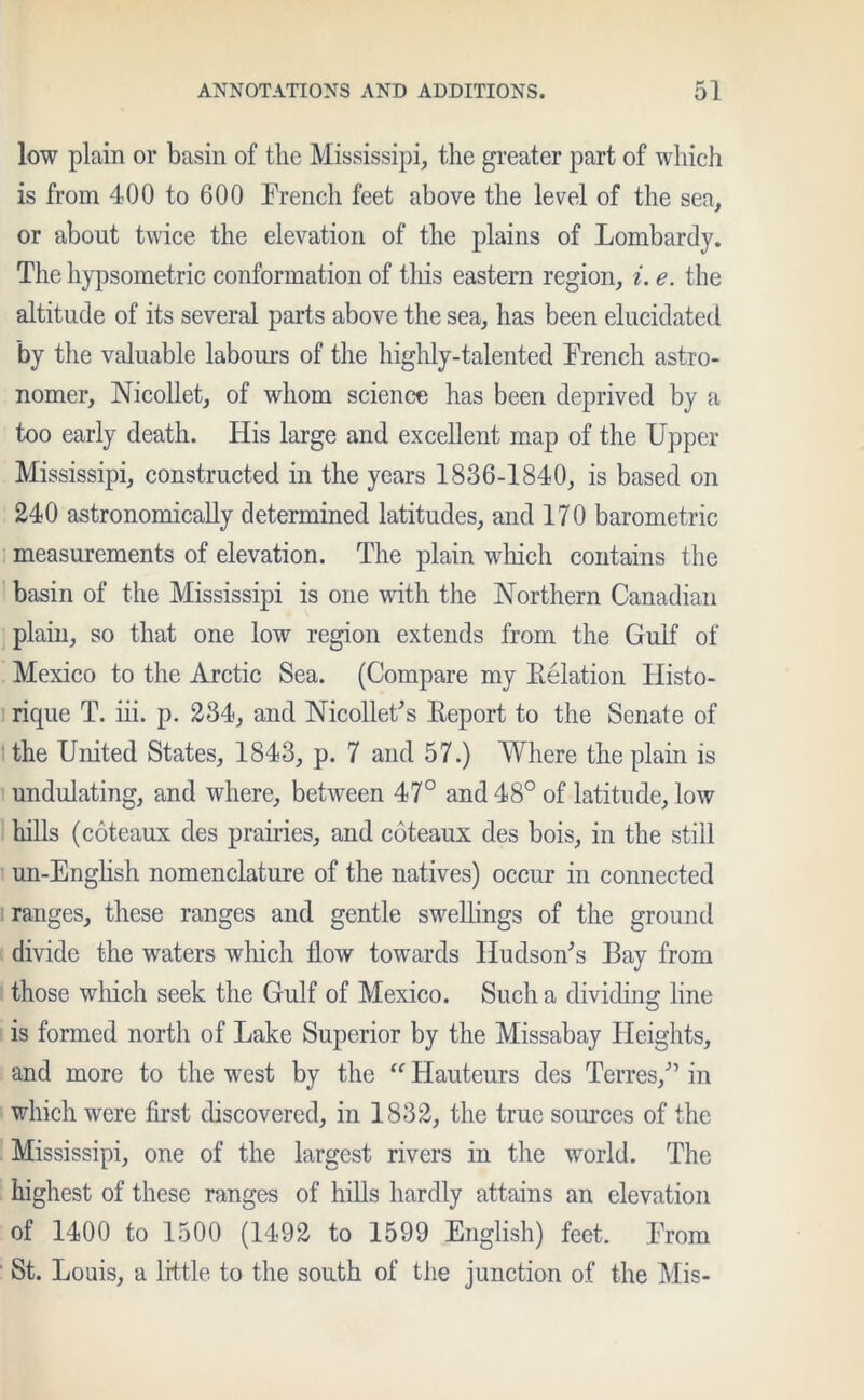 low plain or basin of the Mississipi, the greater part of which is from 400 to 600 French feet above the level of the sea, or about twice the elevation of the plains of Lombardy. The hypsometric conformation of this eastern region, i. e. the altitude of its several parts above the sea, has been elucidated by the valuable labours of the highly-talented French astro- nomer, Nicollet, of whom science has been deprived by a too early death. His large and excellent map of the Upper Mississipi, constructed in the years 1836-1840, is based on 240 astronomically determined latitudes, and 170 barometric measurements of elevation. The plain which contains the basin of the Mississipi is one with the Northern Canadian plain, so that one low region extends from the Gulf of Mexico to the Arctic Sea. (Compare my Relation Histo- rique T. iii. p. 234, and Nicollet's Report to the Senate of the United States, 1843, p. 7 and 57.) Where the plain is undulating, and where, between 47° and 48° of latitude, low hills (coteaux des prairies, and coteaux des bois, in the still un-English nomenclature of the natives) occur in connected ranges, these ranges and gentle swellings of the ground divide the waters which flow towards Hudson's Bay from those which seek the Gulf of Mexico. Such a dividing line is formed north of Lake Superior by the Missabay Heights, and more to the west by the “ Hauteurs des Terres, in which were first discovered, in 1832, the true sources of the Mississipi, one of the largest rivers in the world. The highest of these ranges of hills hardly attains an elevation of 1400 to 1500 (1492 to 1599 English) feet. From St. Louis, a little to the south of the junction of the Mis-