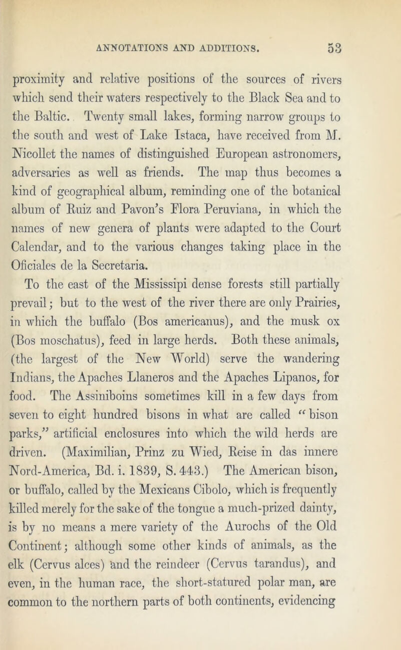 proximity and relative positions of the sources of rivers which send their waters respectively to the Black Sea and to the Baltic. Twenty small lakes, forming narrow groups to the south and west of Lake Istaca, have received from M. Nicollet the names of distinguished European astronomers, adversaries as well as friends. The map thus becomes a kind of geographical album, reminding one of the botanical album of Buiz and Pavon's Elora Peruviana, in which the names of new genera of plants wrere adapted to the Court Calendar, and to the various changes taking place in the Oh dales de la Secretaria. To the east of the Mississipi dense forests still partially prevail; but to the west of the river there are only Prairies, in which the buffalo (Bos americanus), and the musk ox (Bos moschatus), feed in large herds. Both these animals, (the largest of the New World) serve the wandering Indians, the Apaches Llaneros and the Apaches Lipanos, for food. The Assiniboins sometimes kill in a few days from seven to eight hundred bisons in what are called “ bison parks,” artificial enclosures into which the wild herds are driven. (Maximilian, Prinz zu Wied, Reise in das innere Nord-America, Bd. i. 1839, S. 443.) The American bison, or buffalo, called by the Mexicans Cibolo, which is frequently killed merely for the sake of the tongue a much-prized dainty, is by no means a mere variety of the Aurochs of the Old Continent; although some other kinds of animals, as the elk (Cervus aloes) 'and the reindeer (Cervus tarandus), and even, in the human race, the short-statured polar man, are common to the northern parts of both continents, evidencing