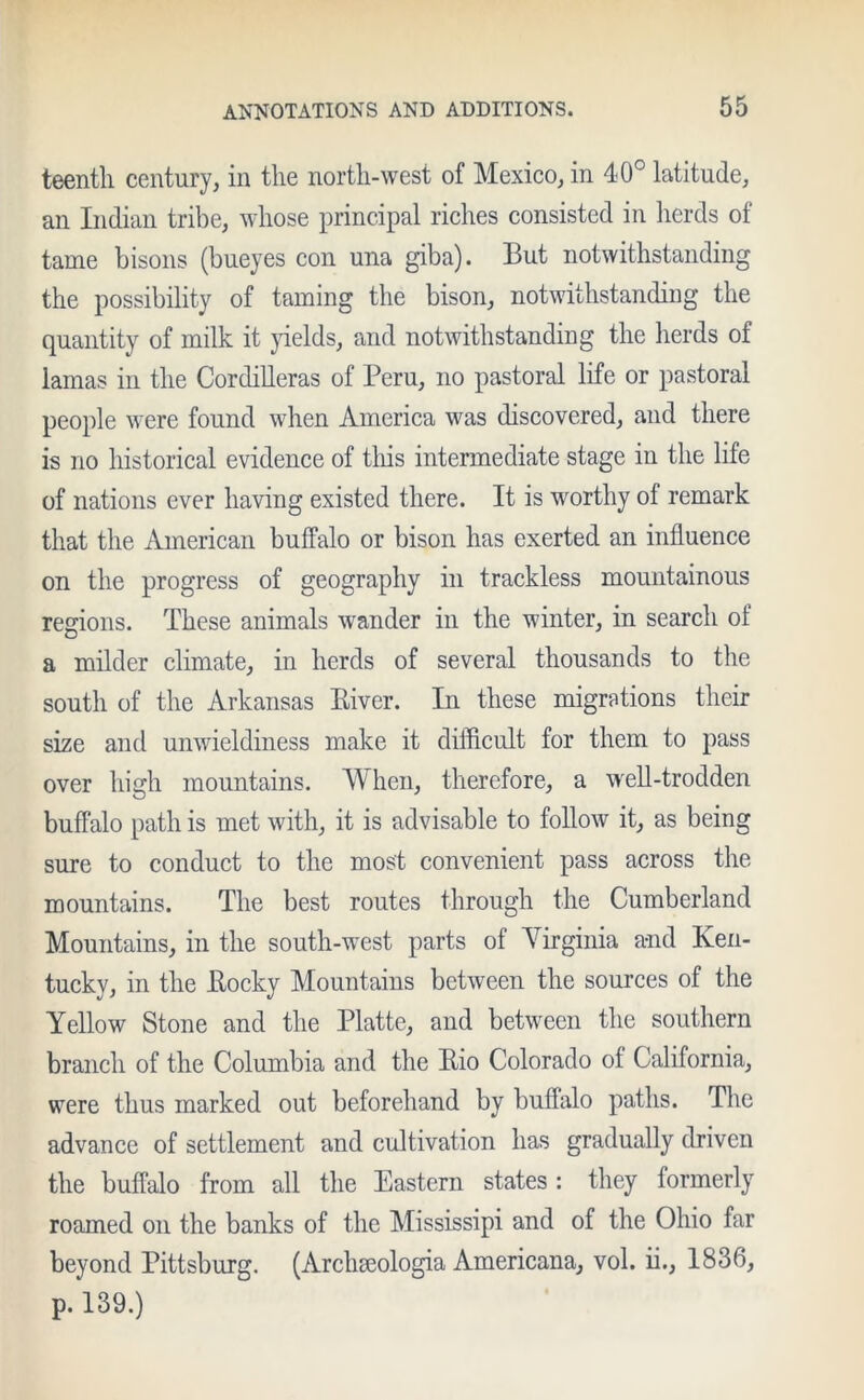 teentli century, in the north-west of Mexico, in 40° latitude, an Indian tribe, whose principal riches consisted in herds of tame bisons (bueyes con una giba). But notwithstanding the possibility of taming the bison, notwithstanding the quantity of milk it yields, and notwithstanding the herds of lamas in the Cordilleras of Peru, no pastoral life or pastoral people were found when America was discovered, and there is no historical evidence of this intermediate stage in the life of nations ever having existed there. It is worthy of remark that the American buffalo or bison has exerted an influence on the progress of geography in trackless mountainous regions. These animals wander in the winter, in search of a milder climate, in herds of several thousands to the south of the Arkansas Biver. In these migrations their size and unwieldiness make it difficult for them to pass over high mountains. When, therefore, a well-trodden buffalo path is met with, it is advisable to follow it, as being sure to conduct to the most convenient pass across the mountains. The best routes through the Cumberland Mountains, in the south-west parts of Virginia a-nd Ken- tucky, in the Bocky Mountains between the sources of the Yellow Stone and the Platte, and between the southern branch of the Columbia and the Bio Colorado of California, were thus marked out beforehand by buffalo paths. The advance of settlement and cultivation has gradually driven the buffalo from all the Eastern states : they formerly roamed on the banks of the Mississipi and of the Ohio far beyond Pittsburg. (Archseologia Americana, vol. ii., 1836, p. 139.)