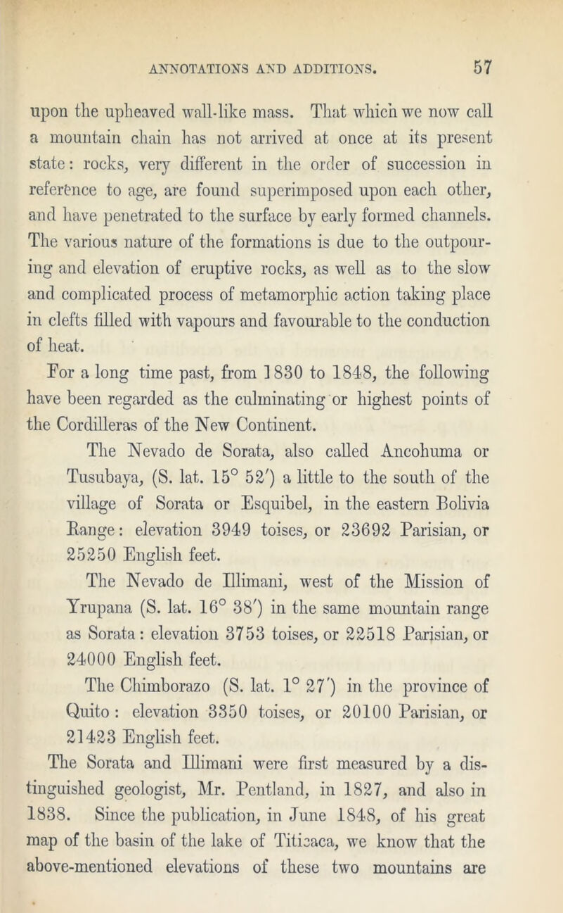 upon the upheaved wall-like mass. That which we now call a mountain chain has not arrived at once at its present state: rocks, very different in the order of succession in reference to age, are found superimposed upon each other, and have penetrated to the surface by early formed channels. The various nature of the formations is due to the outpour- ing and elevation of eruptive rocks, as well as to the slow and complicated process of metamorphic action taking place in clefts filled with vapours and favourable to the conduction of heat. Tor a long time past, from 1830 to 1848, the following have been regarded as the culminating or highest points of the Cordilleras of the New Continent. The Nevado de Sorata, also called Ancohuma or Tusubaya, (S. lat. 15° 52') a little to the south of the village of Sorata or Esquibel, in the eastern Bolivia Range: elevation 3949 toises, or 23692 Parisian, or 25250 English feet. The Nevado de Illimani, west of the Mission of Yrupana (S. lat. 16° 38') in the same mountain range as Sorata: elevation 3753 toises, or 22518 Parisian, or 24000 English feet. The Chimborazo (S. lat. 1° 27 ) in the province of Quito : elevation 3350 toises, or 20100 Parisian, or 21423 English feet. The Sorata and Illimani were first measured by a dis- tinguished geologist, Mr. Pentland, in 1827, and also in 1838. Since the publication, in June 1848, of his great map of the basin of the lake of Titicaca, we know that the above-mentioned elevations of these two mountains are