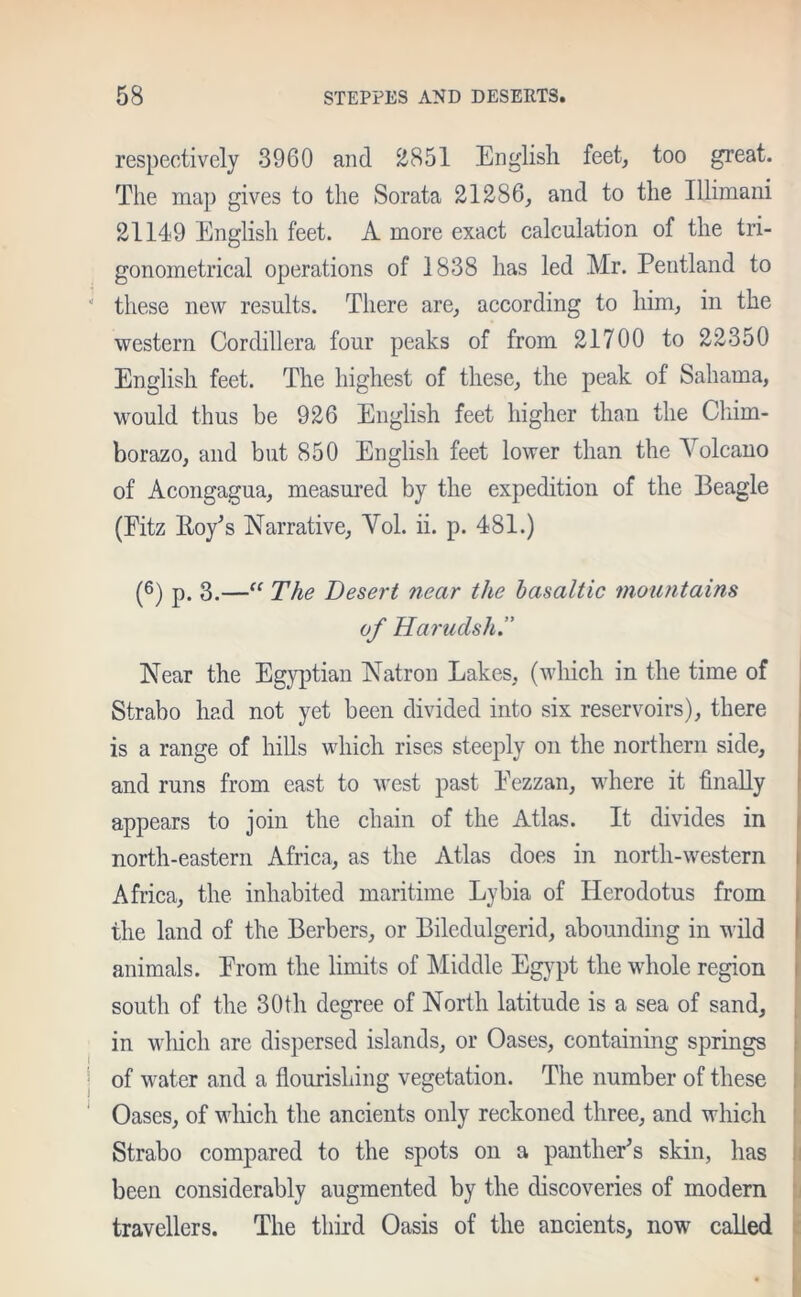 respectively 3960 and 2851 English feet, too great. The map gives to the Sorata 21286, and to the Illimani 2114*9 English feet. A more exact calculation of the tri- gonometrical operations of 1838 has led Mr. Pentland to these new results. There are, according to him, in the western Cordillera four peaks of from 21700 to 22350 English feet. The highest of these, the peak of Sahama, would thus be 926 English feet higher than the Chim- borazo, and but 850 English feet lower than the Volcano of Acongagua, measured by the expedition of the Beagle (Fitz Hoy’s Narrative, Vol. ii. p. 481.) (6) p. 3.—“ The Desert near the basaltic mountains of Harudsh.” Near the Egyptian Natron Lakes, (which in the time of Strabo had not yet been divided into six reservoirs), there is a range of hills which rises steeply on the northern side, and runs from east to west past Fezzan, where it finally appears to join the chain of the Atlas. It divides in north-eastern Africa, as the Atlas does in north-western Africa, the inhabited maritime Lybia of Herodotus from the land of the Berbers, or Biledulgerid, abounding in wild animals. From the limits of Middle Egypt the whole region south of the 30th degree of North latitude is a sea of sand, in which are dispersed islands, or Oases, containing springs of water and a flourishing vegetation. The number of these Oases, of which the ancients only reckoned three, and which Strabo compared to the spots on a panther’s skin, has been considerably augmented by the discoveries of modern travellers. The third Oasis of the ancients, now called